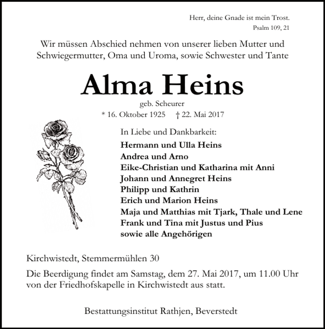 <p>Herr, deine Gnade ist mein Trost.<br />Psalm 109, 21</p><p>Wir müssen Abschied nehmen von unserer lieben Mutter und<br />Schwiegermutter, Oma und Uroma, sowie Schwester und Tante</p><p>Alma Heins<br />geb. Scheurer<br />* 16. Oktober 1925 † 22. Mai 2017</p><p>In Liebe und Dankbarkeit:<br />Hermann und Ulla Heins<br />Andrea und Arno<br />Eike-Christian und Katharina mit Anni<br />Johann und Annegret Heins<br />Philipp und Kathrin<br />Erich und Marion Heins<br />Maja und Matthias mit Tjark, Thale und Lene<br />Frank und Tina mit Justus und Pius<br />sowie alle Angehörigen</p><p>Kirchwistedt, Stemmermühlen 30<br />Die Beerdigung findet am Samstag, dem 27. Mai 2017, um 11.00 Uhr<br />von der Friedhofskapelle in Kirchwistedt aus statt.<br />Bestattungsinstitut Rathjen, Beverstedt</p>