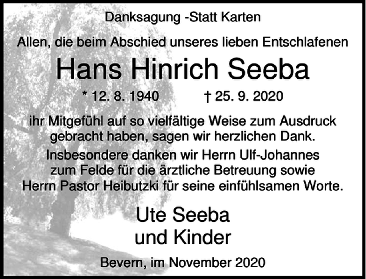 <p>Danksagung -Statt Karten<br />Allen, die beim Abschied unseres lieben Entschlafenen</p><p>Hans Hinrich Seeba<br />* 12. 8. 1940</p><p>† 25. 9. 2020</p><p>ihr Mitgefühl auf so vielfältige Weise zum Ausdruck<br />gebracht haben, sagen wir herzlichen Dank.<br />Insbesondere danken wir Herrn Ulf-Johannes<br />zum Felde für die ärztliche Betreuung sowie<br />Herrn Pastor Heibutzki für seine einfühlsamen Worte.</p><p>Ute Seeba<br />und Kinder<br />Bevern, im November 2020</p>