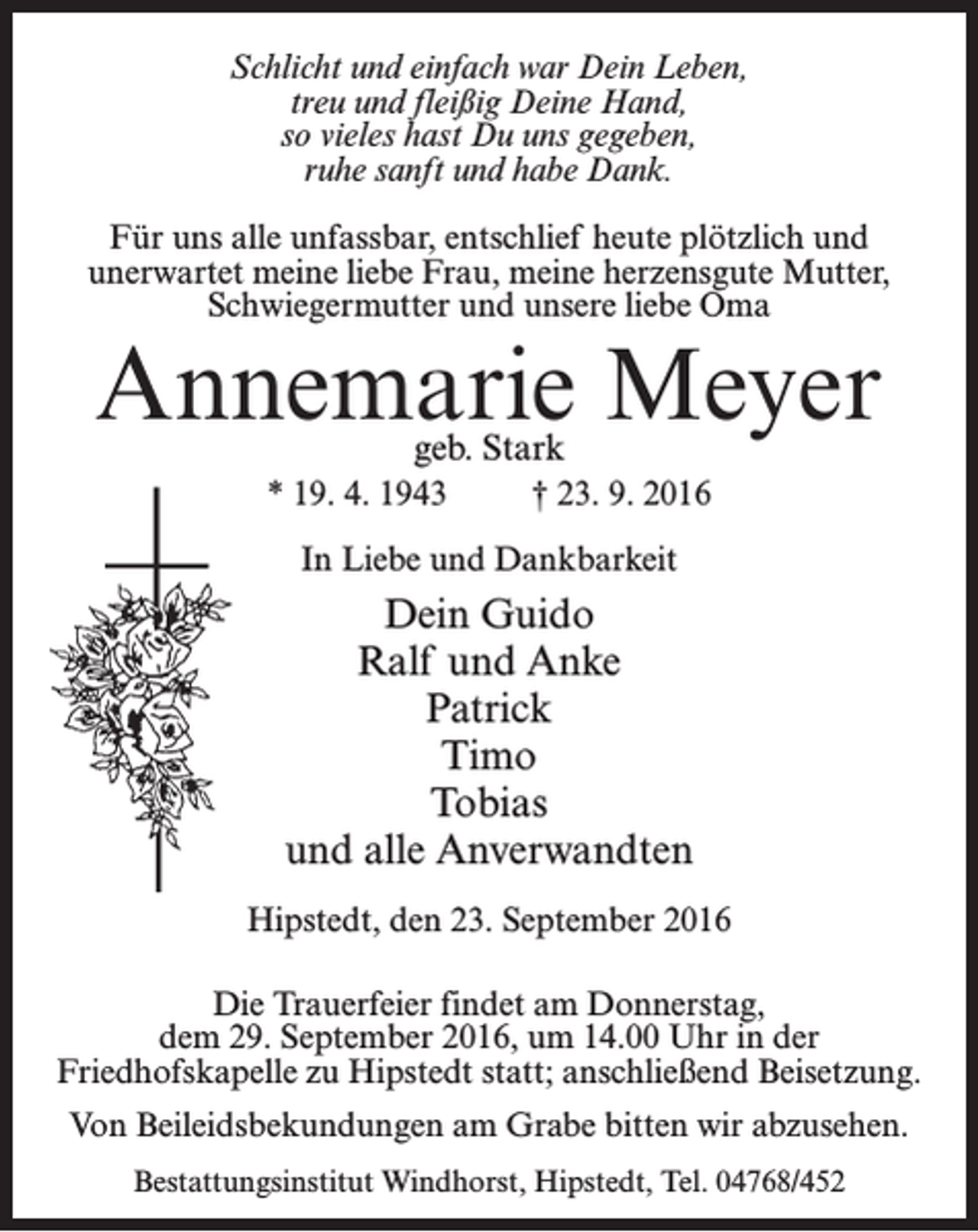 <p>Schlicht und einfach war Dein Leben,<br />treu und fleißig Deine Hand,<br />so vieles hast Du uns gegeben,<br />ruhe sanft und habe Dank.<br />Für uns alle unfassbar, entschlief heute plötzlich und<br />unerwartet meine liebe Frau, meine herzensgute Mutter,<br />Schwiegermutter und unsere liebe Oma</p><p>Annemarie Meyer<br />geb. Stark</p><p>* 19. 4. 1943</p><p>† 23. 9. 2016</p><p>In Liebe und Dankbarkeit</p><p>Dein Guido<br />Ralf und Anke<br />Patrick<br />Timo<br />Tobias<br />und alle Anverwandten<br />Hipstedt, den 23. September 2016<br />Die Trauerfeier findet am Donnerstag,<br />dem 29. September 2016, um 14.00 Uhr in der<br />Friedhofskapelle zu Hipstedt statt; anschließend Beisetzung.<br />Von Beileidsbekundungen am Grabe bitten wir abzusehen.<br />Bestattungsinstitut Windhorst, Hipstedt, Tel. 04768/452</p>