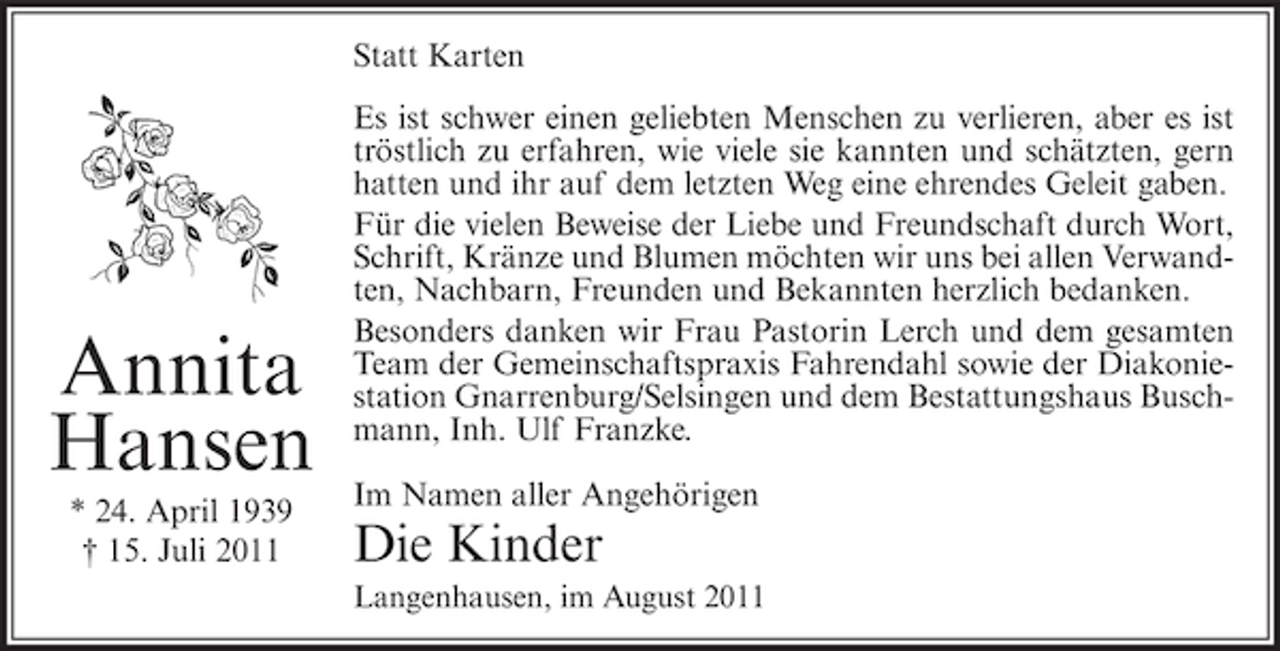 <p>Statt Karten</p><p>Annita<br />Hansen<br />* 24. April 1939<br />† 15. Juli 2011</p><p>Es ist schwer einen geliebten Menschen zu verlieren, aber es ist<br />tröstlich zu erfahren, wie viele sie kannten und schätzten, gern<br />hatten und ihr auf dem letzten Weg eine ehrendes Geleit gaben.<br />Für die vielen Beweise der Liebe und Freundschaft durch Wort,<br />Schrift, Kränze und Blumen möchten wir uns bei allen Verwandten, Nachbarn, Freunden und Bekannten herzlich bedanken.<br />Besonders danken wir Frau Pastorin Lerch und dem gesamten<br />Team der Gemeinschaftspraxis Fahrendahl sowie der Diakoniestation Gnarrenburg/Selsingen und dem Bestattungshaus Buschmann, Inh. Ulf Franzke.<br />Im Namen aller Angehörigen</p><p>Die Kinder<br />Langenhausen, im August 2011</p>