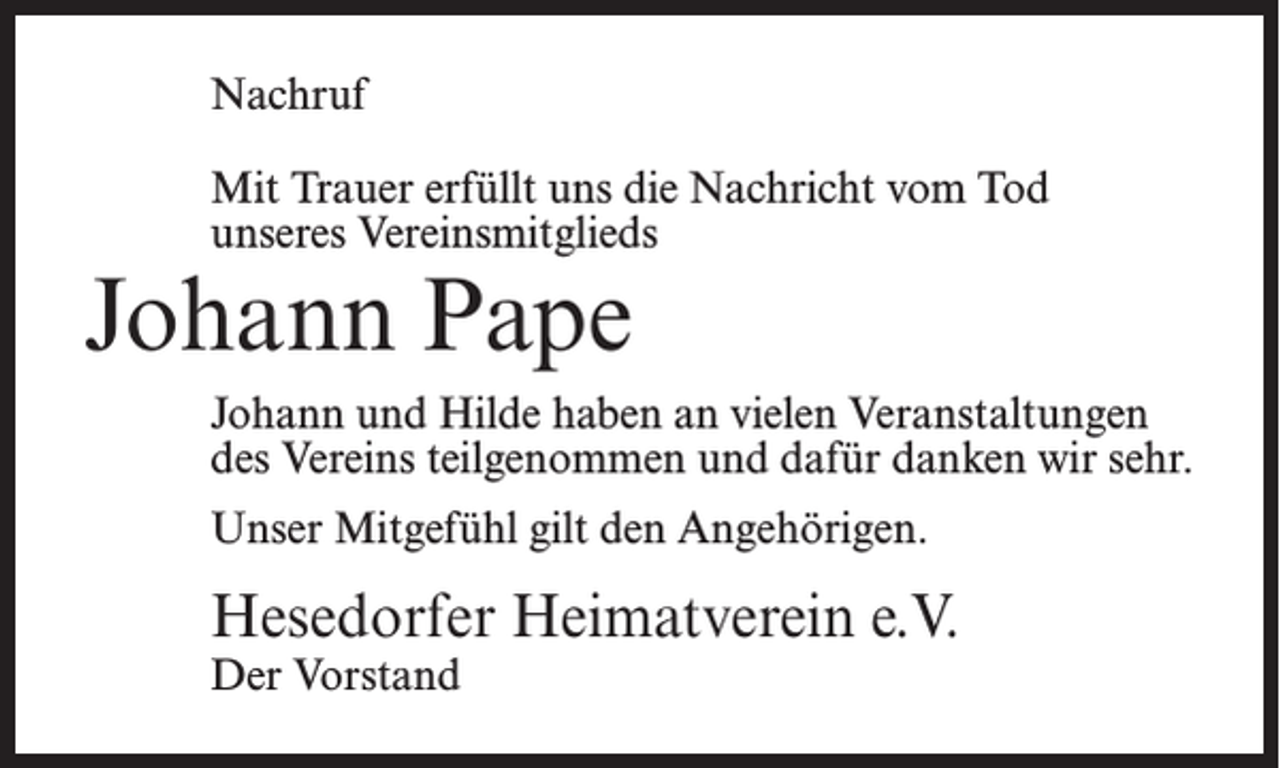 <p>Nachruf<br />Mit Trauer erfüllt uns die Nachricht vom Tod<br />unseres Vereinsmitglieds</p><p>Johann Pape</p><p>Johann und Hilde haben an vielen Veranstaltungen<br />des Vereins teilgenommen und dafür danken wir sehr.<br />Unser Mitgefühl gilt den Angehörigen.</p><p>Hesedorfer Heimatverein e.V.<br />Der Vorstand</p>