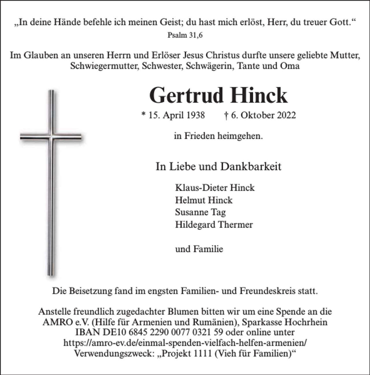 <p>Psalm 31,6</p><p>„In deine Hände befehle ich meinen Geist; du hast mich erlöst, Herr, du treuer Gott.“<br />Psalm 31,6<br />Im Glauben an unseren Herrn und Erlöser<br />Jesus Christus durfte unsere geliebte Mutter,<br />Schwiegermutter,<br />Schwester,<br />Schwägerin,<br />Tante und<br />Oma<br />Im Glauben an unseren Herrn und Erlöser Jesus<br />Christus durfte<br />unsere<br />geliebte Mutter,<br />Schwiegermutter, Schwester, Schwägerin, Tante und Oma</p><p>Gertrud Hinck</p><p>Oktober 2022<br />Gertrud† 6.Hinck</p><p>* 15. April 1938</p><p>* 15. April<br />1938 heimgehen.<br />† 6. Oktober 2022<br />in Frieden</p><p>in Frieden heimgehen.</p><p>In Liebe und Dankbarkeit<br />Klaus-Dieter Hinck</p><p>InHelmut<br />Liebe und<br />Dankbarkeit<br />Hinck<br />Susanne Tag<br />Klaus-Dieter Hinck<br />Hildegard<br />Thermer<br />Helmut Hinck<br />Susanne Tag<br />Hildegard<br />und<br />FamilieThermer<br />und Familie</p><p>Die Beisetzung fand im engsten Familien- und Freundeskreis statt.<br />Anstelle freundlich zugedachter Blumen bitten wir um eine Spende an die<br />AMRO e.V. (Hilfe für Armenien und Rumänien), Sparkasse Hochrhein<br />DE10fand<br />6845<br />0077<br />0321 59und<br />oder<br />online unterstatt.<br />DieIBAN<br />Beisetzung<br />im2290<br />engsten<br />FamilienFreundeskreis<br />https://amro-ev.de/einmal-spenden-vielfach-helfen-armenien/<br />Verwendungszweck: „Projekt 1111 (Vieh für Familien)“<br />Anstelle freundlich zugedachter Blumen bitten wir um eine Spende an die</p>