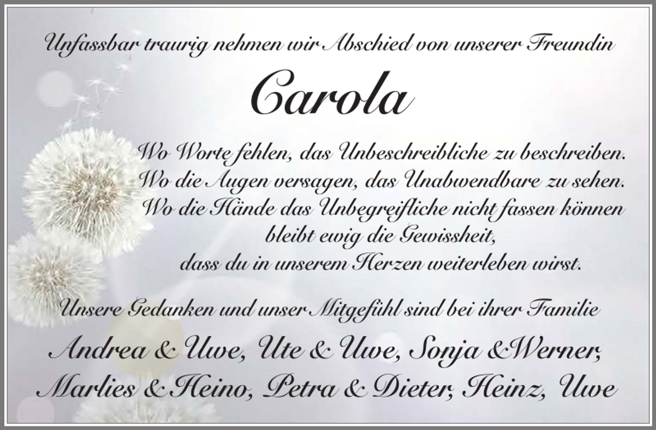 <p>Unfassbar traurig nehmen wir Abschied von unserer Freundin</p><p>Carola<br />Wo Worte fehlen, das Unbeschreibliche zu beschreiben.<br />Wo die Augen versagen, das Unabwendbare zu sehen.<br />Wo die Hände das Unbegreifliche nicht fassen können<br />bleibt ewig die Gewissheit,<br />dass du in unserem Herzen weiterleben wirst.<br />Unsere Gedanken und unser Mitgefühl sind bei ihrer Familie</p><p>Andrea &amp; Uwe, Ute &amp; Uwe, Sonja &amp;Werner,<br />Marlies &amp; Heino, Petra &amp; Dieter, Heinz, Uwe</p>