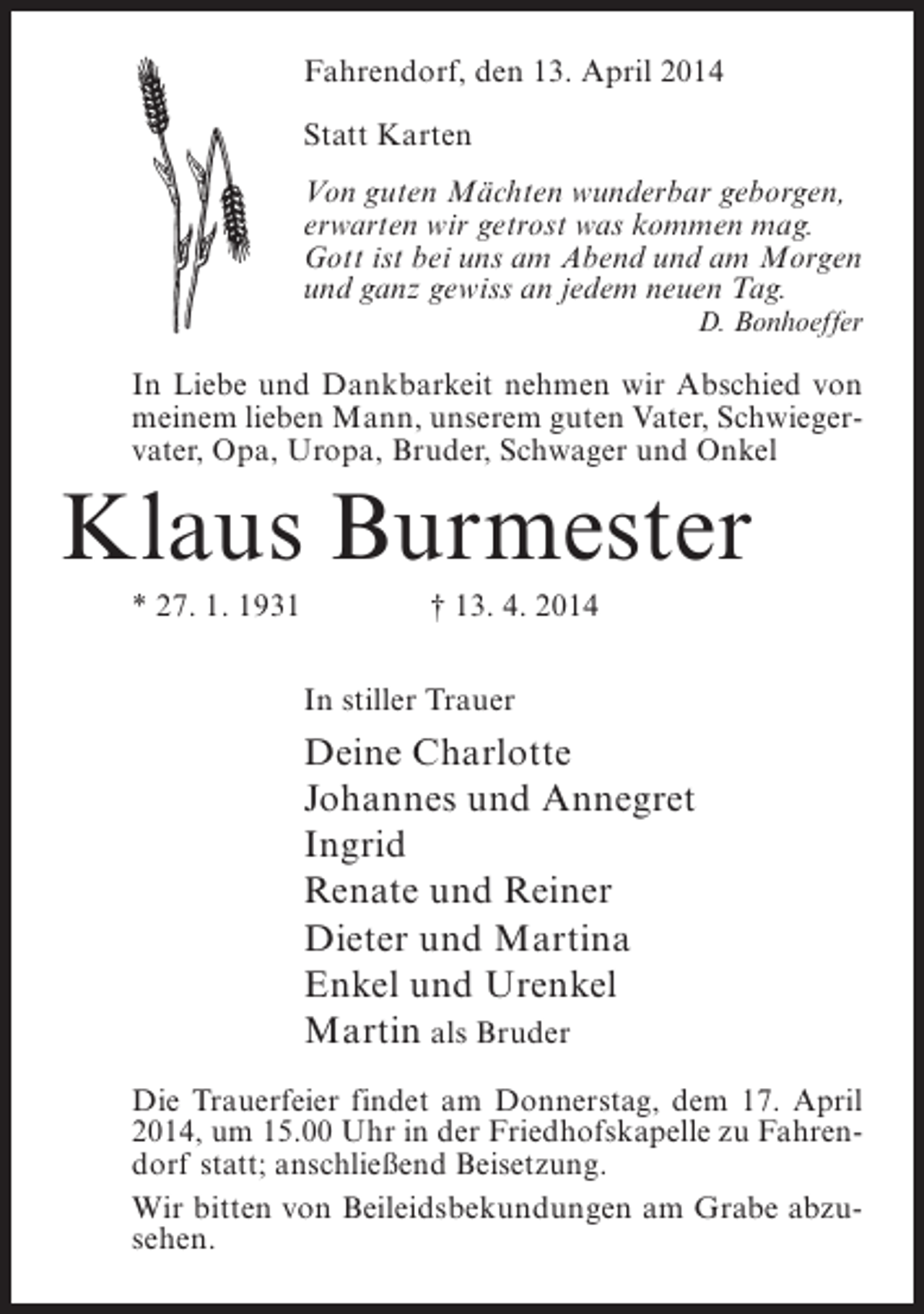 <p>Fahrendorf, den 13. April 2014<br />Statt Karten</p><p>Von guten Mächten wunderbar geborgen,<br />erwarten wir getrost was kommen mag.<br />Gott ist bei uns am Abend und am Morgen<br />und ganz gewiss an jedem neuen Tag.</p><p>D. Bonhoeffer</p><p>In Liebe und Dankbarkeit nehmen wir Abschied von<br />meinem lieben Mann, unserem guten Vater, Schwieger­<br />vater, Opa, Uropa, Bruder, Schwager und Onkel</p><p>Klaus Burmester<br />* 27. 1. 1931</p><p>† 13. 4. 2014</p><p>In stiller Trauer</p><p>Deine Charlotte<br />Johannes und Annegret<br />Ingrid<br />Renate und Reiner<br />Dieter und Martina<br />Enkel und Urenkel<br />Martin als Bruder<br />Die Trauerfeier findet am Donnerstag, dem 17. April<br />2014, um 15.00 Uhr in der Friedhofskapelle zu Fahren­<br />dorf statt; anschließend Beisetzung.<br />Wir bitten von Beileidsbekundungen am Grabe abzu­<br />sehen.</p>