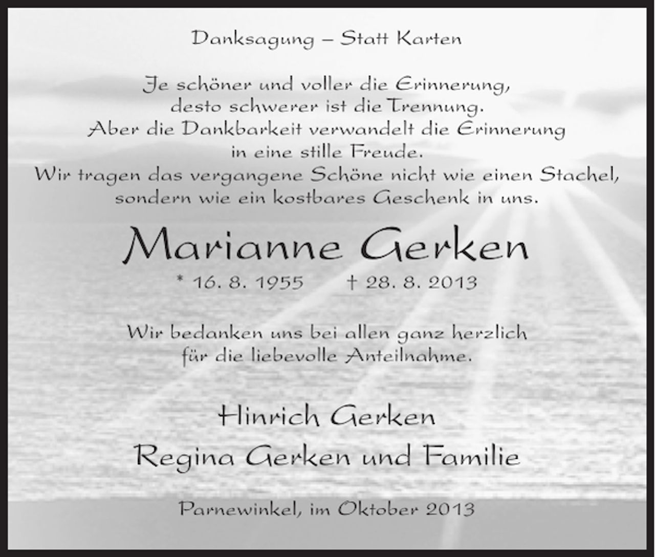 <p>Danksagung – Statt Karten<br />Je schöner und voller die Erinnerung,<br />desto schwerer ist die Trennung.<br />Aber die Dankbarkeit verwandelt die Erinnerung<br />in eine stille Freude.<br />Wir tragen das vergangene Schöne nicht wie einen Stachel,<br />sondern wie ein kostbares Geschenk in uns.</p><p>Marianne Gerken<br />* 16. 8. 1955</p><p>† 28. 8. 2013</p><p>Wir bedanken uns bei allen ganz herzlich<br />für die liebevolle Anteilnahme.</p><p>Hinrich Gerken<br />Regina Gerken und Familie<br />Parnewinkel, im Oktober 2013</p>