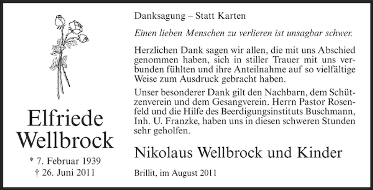 <p>Danksagung – Statt Karten<br />Einen lieben Menschen zu verlieren ist unsagbar schwer.</p><p>Elfriede<br />Wellbrock<br />* 7. Februar 1939<br />† 26. Juni 2011</p><p>Herzlichen Dank sagen wir allen, die mit uns Abschied<br />genommen haben, sich in stiller Trauer mit uns verbunden fühlten und ihre Anteilnahme auf so vielfältige<br />Weise zum Ausdruck gebracht haben.<br />Unser besonderer Dank gilt den Nachbarn, dem Schützenverein und dem Gesangverein. Herrn Pastor Rosenfeld und die Hilfe des Beerdigungsinstituts Buschmann,<br />Inh. U. Franzke, haben uns in diesen schweren Stunden<br />sehr geholfen.</p><p>Nikolaus Wellbrock und Kinder<br />Brillit, im August 2011</p>