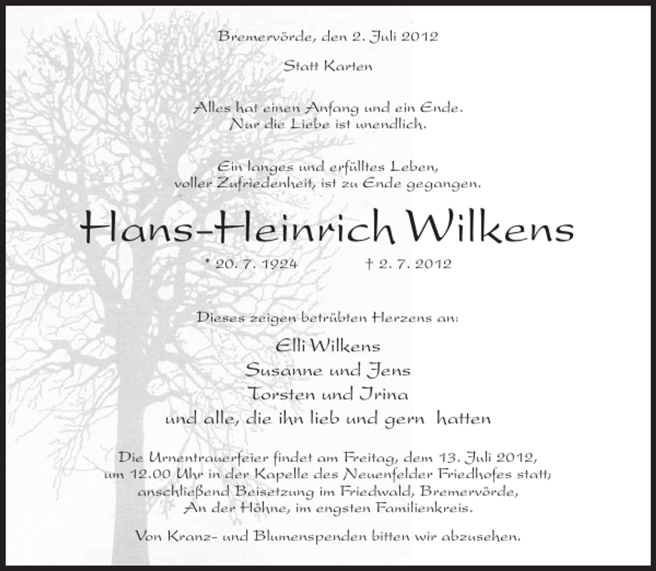<p>Bremervörde, den 2. Juli 2012<br />Statt Karten<br />Alles hat einen Anfang und ein Ende.<br />Nur die Liebe ist unendlich.<br />Ein langes und erfülltes Leben,<br />voller Zufriedenheit, ist zu Ende gegangen.</p><p>Hans-Heinrich Wilkens<br />* 20. 7. 1924</p><p>† 2. 7. 2012</p><p>Dieses zeigen betrübten Herzens an:</p><p>Elli Wilkens<br />Susanne und Jens<br />Torsten und Irina<br />und alle, die ihn lieb und gern hatten<br />Die Urnentrauerfeier findet am Freitag, dem 13. Juli 2012,<br />um 12.00 Uhr in der Kapelle des Neuenfelder Friedhofes statt;<br />anschließend Beisetzung im Friedwald, Bremervörde,<br />An der Höhne, im engsten Familienkreis.<br />Von Kranz- und Blumenspenden bitten wir abzusehen.</p>
