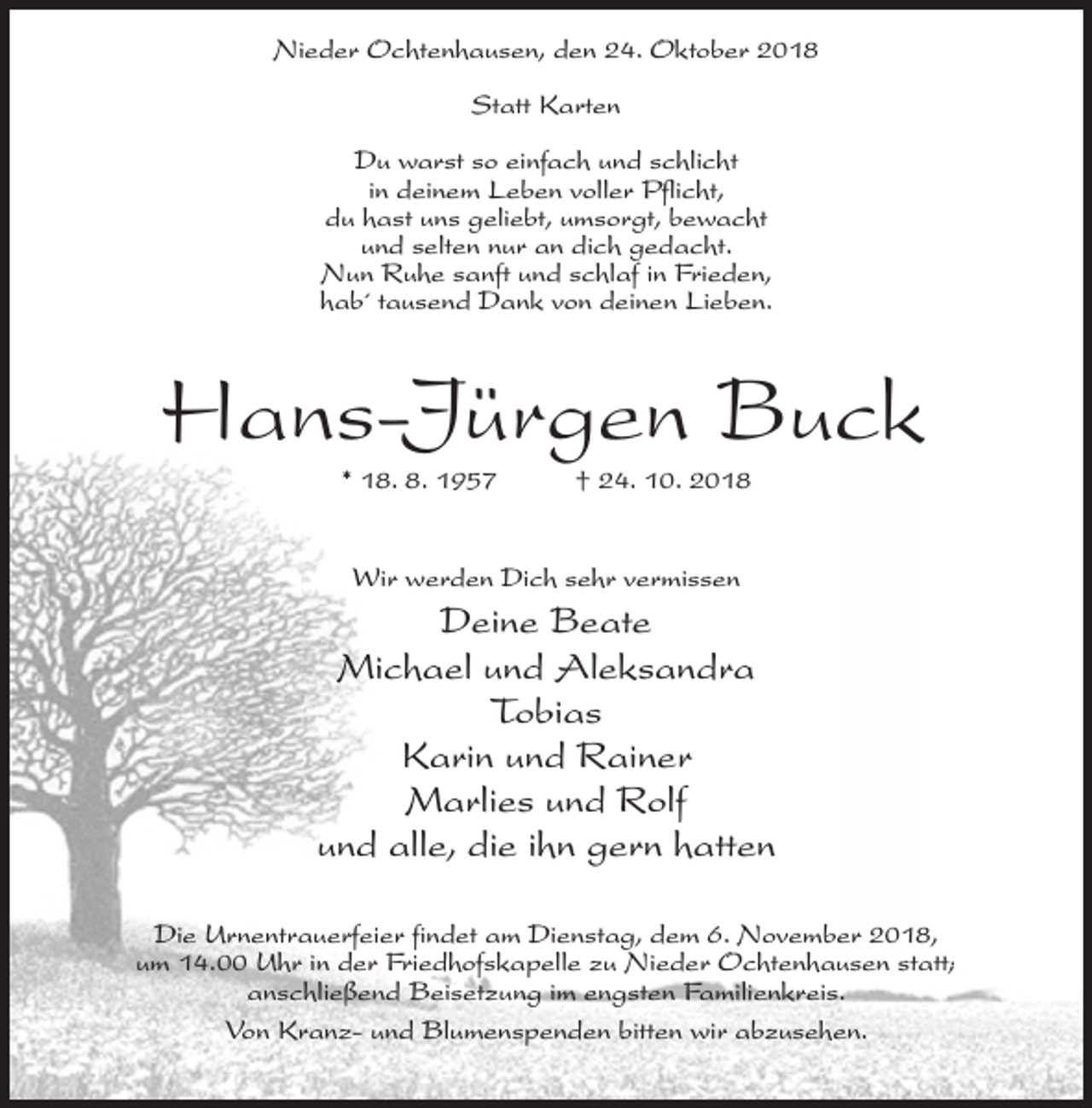 <p>Nieder Ochtenhausen, den 24. Oktober 2018<br />Statt Karten<br />Du warst so einfach und schlicht<br />in deinem Leben voller Pflicht,<br />du hast uns geliebt, umsorgt, bewacht<br />und selten nur an dich gedacht.<br />Nun Ruhe sanft und schlaf in Frieden,<br />hab´ tausend Dank von deinen Lieben.</p><p>Hans-Jürgen Buck<br />* 18. 8. 1957</p><p>† 24. 10. 2018</p><p>Wir werden Dich sehr vermissen</p><p>Deine Beate<br />Michael und Aleksandra<br />Tobias<br />Karin und Rainer<br />Marlies und Rolf<br />und alle, die ihn gern hatten<br />Die Urnentrauerfeier findet am Dienstag, dem 6. November 2018,<br />um 14.00 Uhr in der Friedhofskapelle zu Nieder Ochtenhausen statt;<br />anschließend Beisetzung im engsten Familienkreis.<br />Von Kranz- und Blumenspenden bitten wir abzusehen.</p>