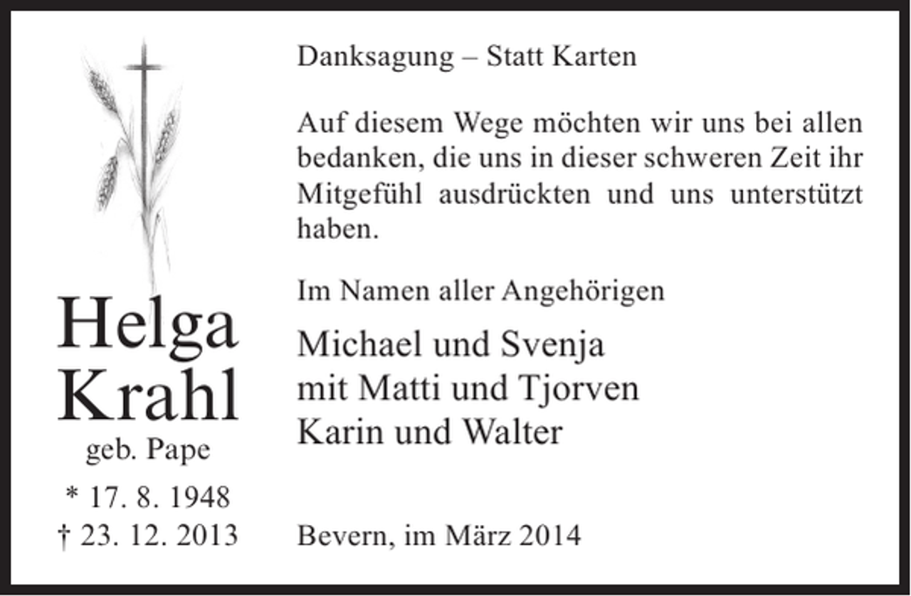 <p>Danksagung – Statt Karten<br />Auf diesem Wege möchten wir uns bei allen<br />bedanken, die uns in dieser schweren Zeit ihr<br />Mitgefühl ausdrückten und uns unterstützt<br />haben.</p><p>Helga<br />Krahl<br />geb. Pape</p><p>* 17. 8. 1948<br />† 23. 12. 2013</p><p>Im Namen aller Angehörigen</p><p>Michael und Svenja<br />mit Matti und Tjorven<br />Karin und Walter<br />Bevern, im März 2014</p>