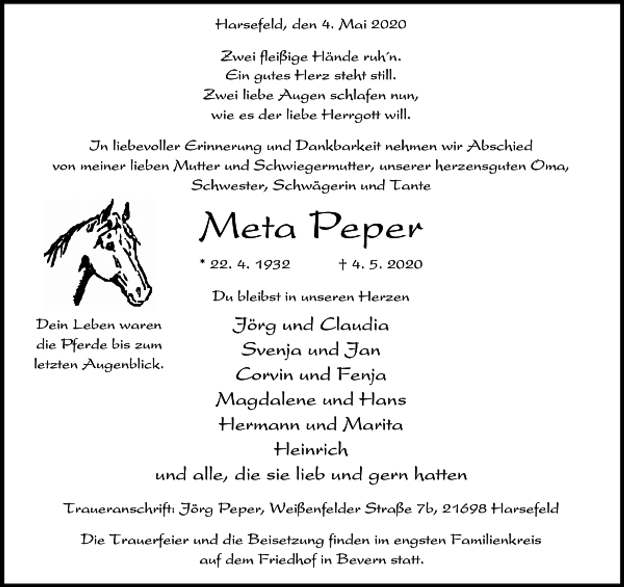 <p>Harsefeld, den 4. Mai 2020<br />Zwei fleißige Hände ruh´n.<br />Ein gutes Herz steht still.<br />Zwei liebe Augen schlafen nun,<br />wie es der liebe Herrgott will.<br />In liebevoller Erinnerung und Dankbarkeit nehmen wir Abschied<br />von meiner lieben Mutter und Schwiegermutter, unserer herzensguten Oma,<br />Schwester, Schwägerin und Tante</p><p>Meta Peper<br />* 22. 4. 1932</p><p>† 4. 5. 2020</p><p>Du bleibst in unseren Herzen</p><p>Jörg und Claudia<br />Svenja und Jan<br />Corvin und Fenja<br />Magdalene und Hans<br />Hermann und Marita<br />Heinrich<br />und alle, die sie lieb und gern hatten</p><p>Dein Leben waren<br />die Pferde bis zum<br />letzten Augenblick.</p><p>Traueranschrift: Jörg Peper, Weißenfelder Straße 7b, 21698 Harsefeld<br />Die Trauerfeier und die Beisetzung finden im engsten Familienkreis<br />auf dem Friedhof in Bevern statt.</p>