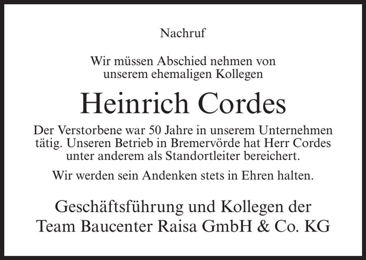 <p>Nachruf<br />Wir müssen Abschied nehmen von<br />unserem ehemaligen Kollegen</p><p>Heinrich Cordes</p><p>Der Verstorbene war 50 Jahre in unserem Unternehmen<br />tätig. Unseren Betrieb in Bremervörde hat Herr Cordes<br />unter anderem als Standortleiter bereichert.<br />Wir werden sein Andenken stets in Ehren halten.</p><p>Geschäftsführung und Kollegen der<br />Team Baucenter Raisa GmbH &amp; Co. KG</p>