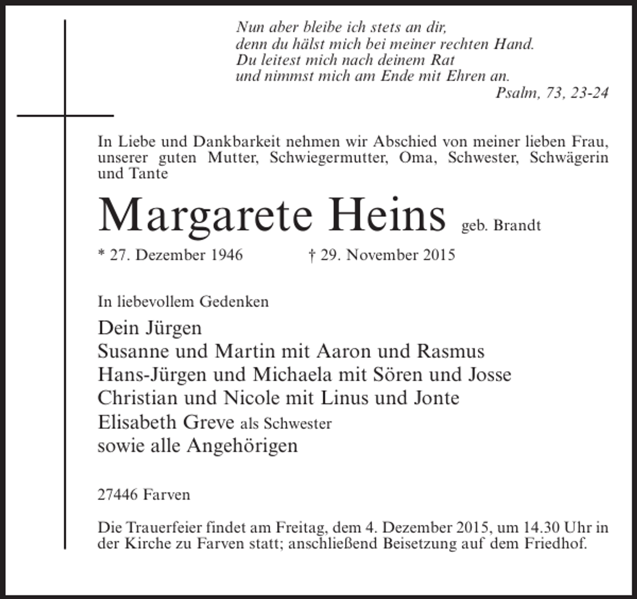 <p>Nun aber bleibe ich stets an dir,<br />denn du hälst mich bei meiner rechten Hand.<br />Du leitest mich nach deinem Rat<br />und nimmst mich am Ende mit Ehren an.<br />Psalm, 73, 23-24<br />In Liebe und Dankbarkeit nehmen wir Abschied von meiner lieben Frau,<br />unserer guten Mutter, Schwiegermutter, Oma, Schwester, Schwägerin<br />und Tante</p><p>Margarete Heins</p><p>geb. Brandt</p><p>* 27. Dezember 1946 † 29. November 2015<br />In liebevollem Gedenken</p><p>Dein Jürgen<br />Susanne und Martin mit Aaron und Rasmus<br />Hans-Jürgen und Michaela mit Sören und Josse<br />Christian und Nicole mit Linus und Jonte<br />Elisabeth Greve als Schwester<br />sowie alle Angehörigen<br />27446 Farven<br />Die Trauerfeier findet am Freitag, dem 4. Dezember 2015, um 14.30 Uhr in<br />der Kirche zu Farven statt; anschließend Beisetzung auf dem Friedhof.</p>