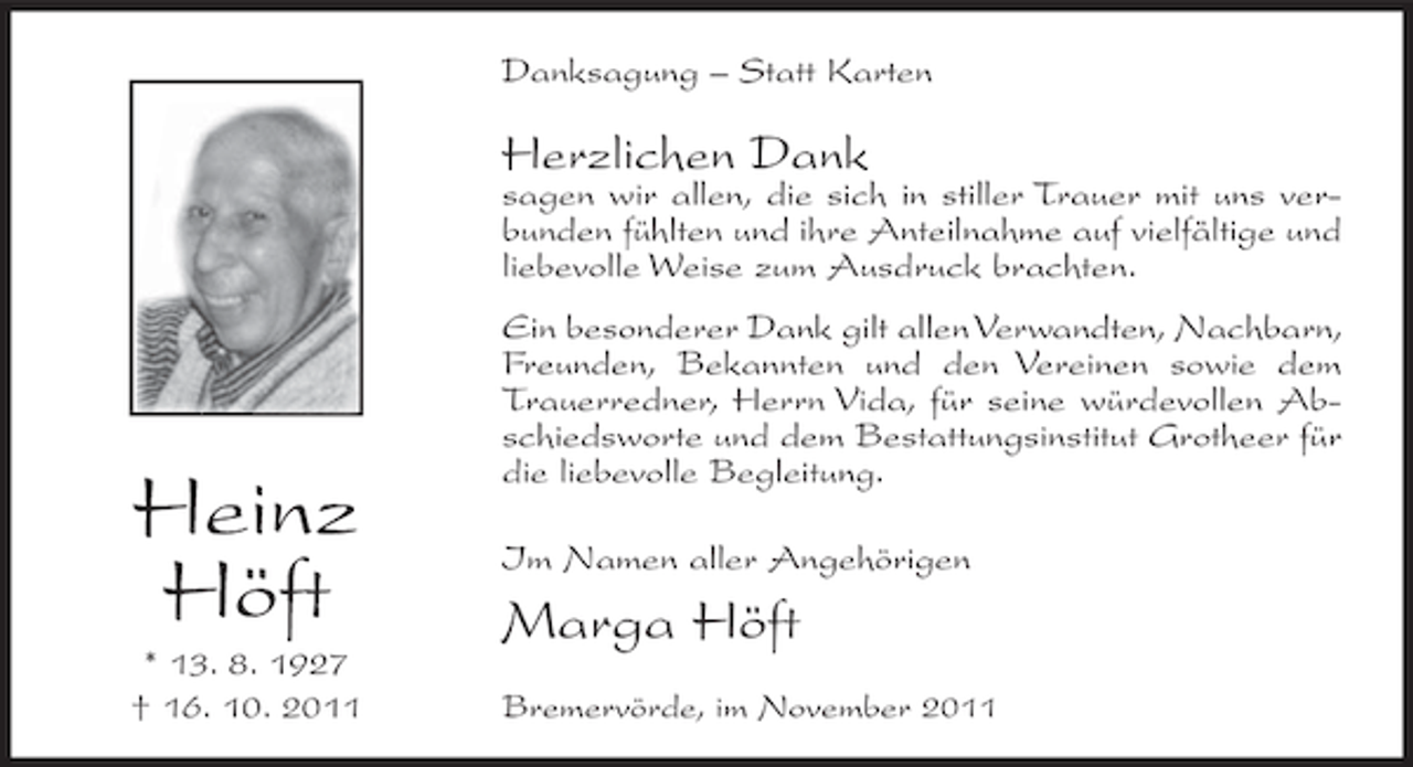 <p>Danksagung – Statt Karten</p><p>Herzlichen Dank</p><p>sagen wir allen, die sich in stiller Trauer mit uns verbunden fühlten und ihre Anteilnahme auf vielfältige und<br />liebevolle Weise zum Ausdruck brachten.</p><p>Heinz<br />Höft<br />* 13. 8. 1927<br />† 16. 10. 2011</p><p>Ein besonderer Dank gilt allen Verwandten, Nachbarn,<br />Freunden, Bekannten und den Vereinen sowie dem<br />Trauerredner, Herrn Vida, für seine würdevollen Abschiedsworte und dem Bestattungsinstitut Grotheer für<br />die liebevolle Begleitung.<br />Im Namen aller Angehörigen</p><p>Marga Höft<br />Bremervörde, im November 2011</p>