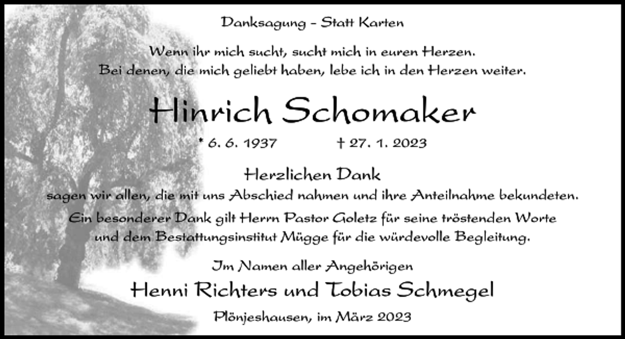 <p>Danksagung - Statt Karten<br />Wenn ihr mich sucht, sucht mich in euren Herzen.<br />Bei denen, die mich geliebt haben, lebe ich in den Herzen weiter.</p><p>Hinrich Schomaker<br />* 6. 6. 1937</p><p>† 27. 1. 2023</p><p>Herzlichen Dank<br />sagen wir allen, die mit uns Abschied nahmen und ihre Anteilnahme bekundeten.<br />Ein besonderer Dank gilt Herrn Pastor Goletz für seine tröstenden Worte<br />und dem Bestattungsinstitut Mügge für die würdevolle Begleitung.<br />Im Namen aller Angehörigen</p><p>Henni Richters und Tobias Schmegel<br />Plönjeshausen, im März 2023</p>
