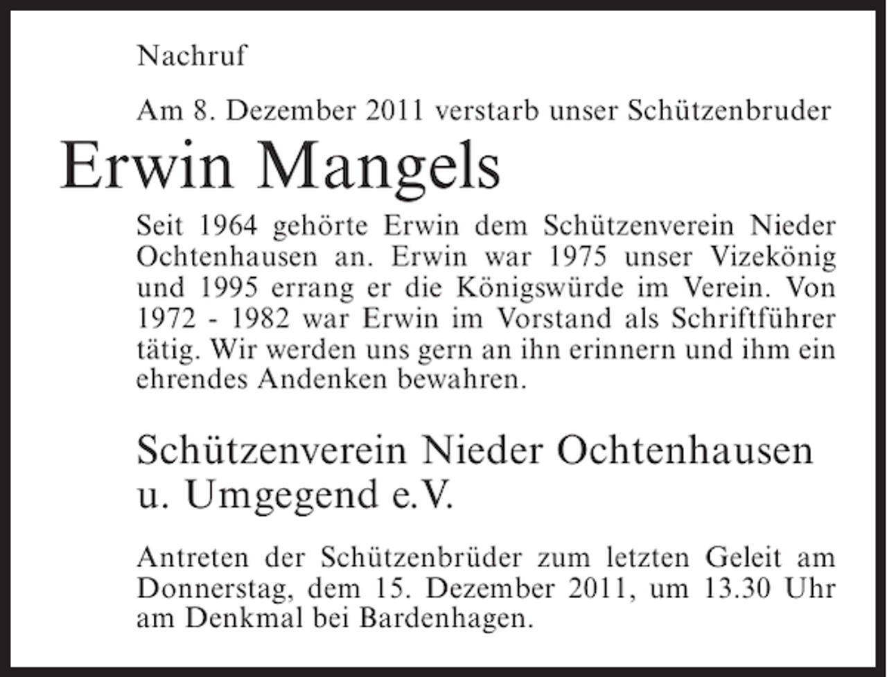 <p>Nachruf<br />Am 8. Dezember 2011 verstarb unser Schützenbruder</p><p>Erwin Mangels<br />Seit 1964 gehörte Erwin dem Schützenverein Nieder<br />Ochtenhausen an. Erwin war 1975 unser Vizekönig<br />und 1995 errang er die Königswürde im Verein. Von<br />1972 - 1982 war Erwin im Vorstand als Schriftführer<br />tätig. Wir werden uns gern an ihn erinnern und ihm ein<br />ehrendes Andenken bewahren.</p><p>Schützenverein Nieder Ochtenhausen<br />u. Umgegend e.V.<br />Antreten der Schützenbrüder zum letzten Geleit am<br />Donnerstag, dem 15. Dezember 2011, um 13.30 Uhr<br />am Denkmal bei Bardenhagen.</p>