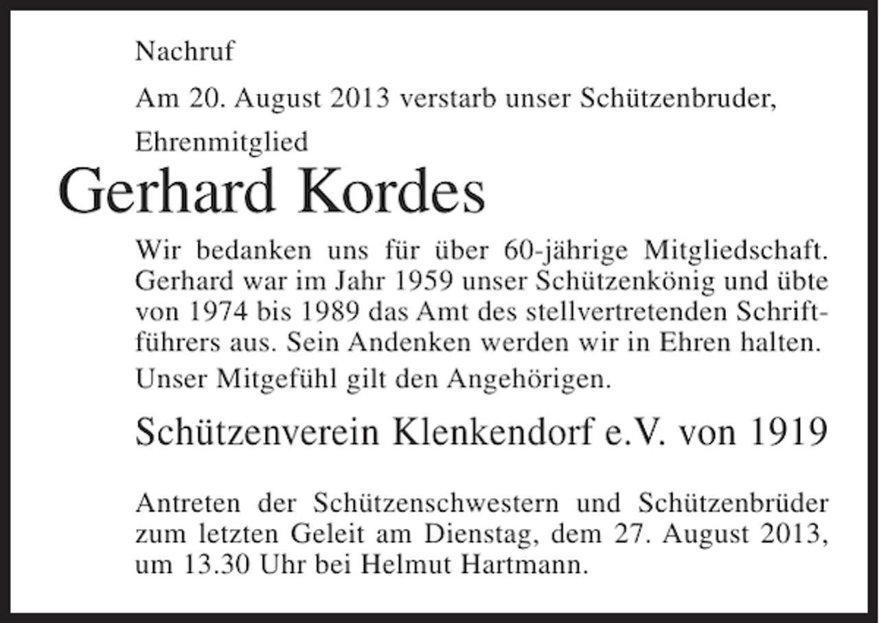 <p>Nachruf<br />Am 20. August 2013 verstarb unser Schützenbruder,<br />Ehrenmitglied</p><p>Gerhard Kordes</p><p>Wir bedanken uns für über 60-jährige Mitgliedschaft.<br />Gerhard war im Jahr 1959 unser Schützenkönig und übte<br />von 1974 bis 1989 das Amt des stellvertretenden Schriftführers aus. Sein Andenken werden wir in Ehren halten.<br />Unser Mitgefühl gilt den Angehörigen.</p><p>Schützenverein Klenkendorf e.V. von 1919<br />Antreten der Schützenschwestern und Schützenbrüder<br />zum letzten Geleit am Dienstag, dem 27. August 2013,<br />um 13.30 Uhr bei Helmut Hartmann.</p>