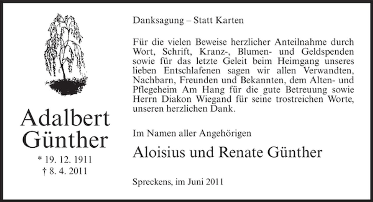 <p>Danksagung – Statt Karten</p><p>Adalbert<br />Günther<br />* 19. 12. 1911<br />† 8. 4. 2011</p><p>Für die vielen Beweise herzlicher Anteilnahme durch<br />Wort, Schrift, Kranz-, Blumen- und Geldspenden<br />sowie für das letzte Geleit beim Heimgang unseres<br />lieben Entschlafenen sagen wir allen Verwandten,<br />Nachbarn, Freunden und Bekannten, dem Alten- und<br />Pflegeheim Am Hang für die gute Betreuung sowie<br />Herrn Diakon Wiegand für seine trostreichen Worte,<br />unseren herzlichen Dank.<br />Im Namen aller Angehörigen</p><p>Aloisius und Renate Günther<br />Spreckens, im Juni 2011</p>