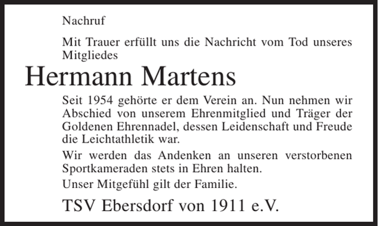 <p>Nachruf<br />Mit Trauer erfüllt uns die Nachricht vom Tod unseres<br />Mitgliedes</p><p>Hermann Martens</p><p>Seit 1954 gehörte er dem Verein an. Nun nehmen wir<br />Abschied von unserem Ehrenmitglied und Träger der<br />Goldenen Ehrennadel, dessen Leidenschaft und Freude<br />die Leichtathletik war.<br />Wir werden das Andenken an unseren verstorbenen<br />Sportkameraden stets in Ehren halten.<br />Unser Mitgefühl gilt der Familie.</p><p>TSV Ebersdorf von 1911 e.V.</p>