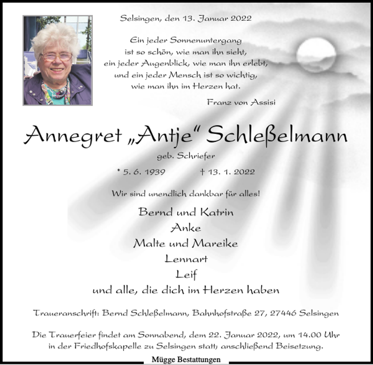 <p>Selsingen, den 13. Januar 2022<br />Ein jeder Sonnenuntergang<br />ist so schön, wie man ihn sieht,<br />ein jeder Augenblick, wie man ihn erlebt,<br />und ein jeder Mensch ist so wichtig,<br />wie man ihn im Herzen hat.<br />Franz von Assisi</p><p>Annegret ıAntje„ Schleßelmann<br />geb. Schriefer<br />* 5. 6. 1939</p><p>† 13. 1. 2022</p><p>Wir sind unendlich dankbar für alles!</p><p>Bernd und Katrin<br />Anke<br />Malte und Mareike<br />Lennart<br />Leif<br />und alle, die dich im Herzen haben<br />Traueranschrift: Bernd Schleßelmann, Bahnhofstraße 27, 27446 Selsingen<br />Die Trauerfeier findet am Sonnabend, dem 22. Januar 2022, um 14.00 Uhr<br />in der Friedhofskapelle zu Selsingen statt; anschließend Beisetzung.<br />Mügge Bestattungen</p>