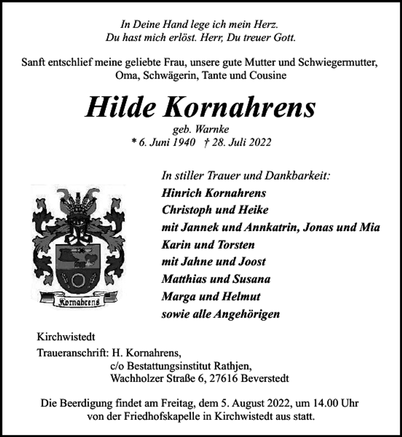 <p>In Deine Hand lege ich mein Herz.<br />Du hast mich erlöst. Herr, Du treuer Gott.<br />Sanft entschlief meine geliebte Frau, unsere gute Mutter und Schwiegermutter,<br />Oma, Schwägerin, Tante und Cousine</p><p>Hilde Kornahrens<br />geb. Warnke<br />* 6. Juni 1940 † 28. Juli 2022</p><p>In stiller Trauer und Dankbarkeit:<br />Hinrich Kornahrens<br />Christoph und Heike<br />mit Jannek und Annkatrin, Jonas und Mia<br />Karin und Torsten<br />mit Jahne und Joost<br />Matthias und Susana<br />Marga und Helmut<br />sowie alle Angehörigen<br />Kirchwistedt<br />Traueranschrift: H. Kornahrens,<br />c/o Bestattungsinstitut Rathjen,<br />Wachholzer Straße 6, 27616 Beverstedt<br />Die Beerdigung findet am Freitag, dem 5. August 2022, um 14.00 Uhr<br />von der Friedhofskapelle in Kirchwistedt aus statt.</p>