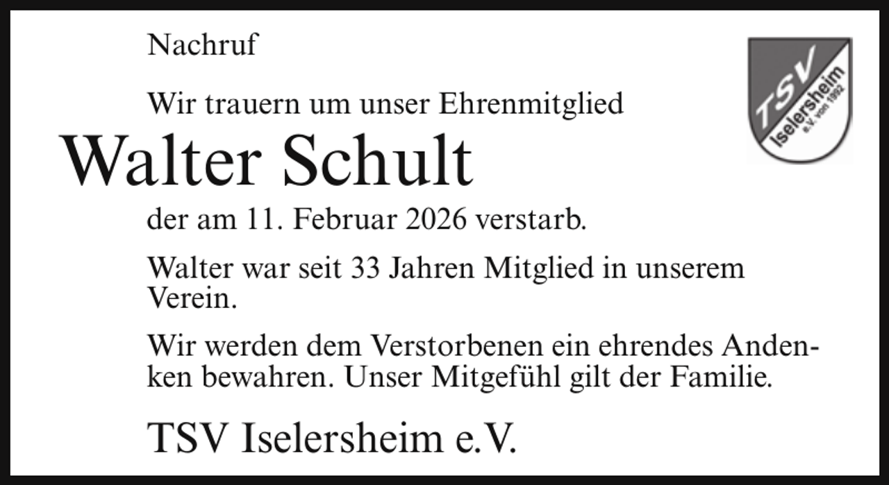 <p>Nachruf<br />Wir trauern um unser Ehrenmitglied</p><p>Walter Schult</p><p>der am 11. Februar 2026 verstarb.</p><p>Walter war seit 33 Jahren Mitglied in unserem<br />Verein.<br />Wir werden dem Verstorbenen ein ehrendes Andenken bewahren. Unser Mitgefühl gilt der Familie.</p><p>TSV Iselersheim e.V.</p>