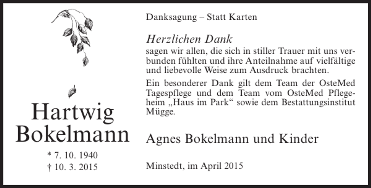 <p>Danksagung – Statt Karten</p><p>Herzlichen Dank</p><p>Hartwig<br />Bokelmann<br />* 7. 10. 1940<br />† 10. 3. 2015</p><p>sagen wir allen, die sich in stiller Trauer mit uns verbunden fühlten und ihre Anteilnahme auf vielfältige<br />und liebevolle Weise zum Ausdruck brachten.<br />Ein besonderer Dank gilt dem Team der OsteMed<br />Tagespflege und dem Team vom OsteMed Pflegeheim „Haus im Park“ sowie dem Bestattungsinstitut<br />Mügge.</p><p>Agnes Bokelmann und Kinder<br />Minstedt, im April 2015</p>