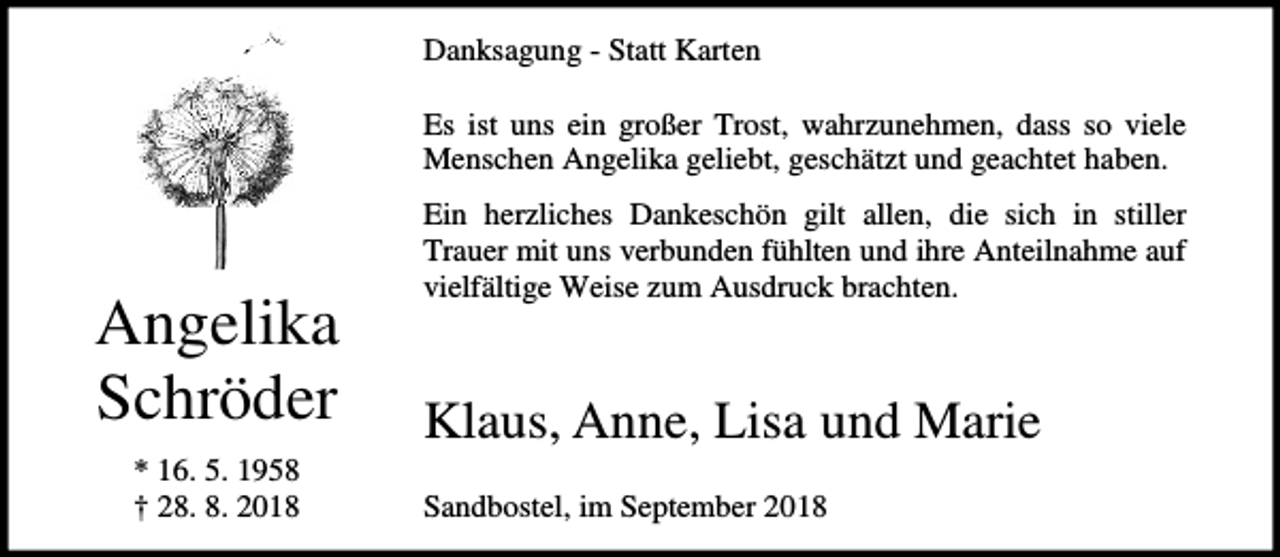 <p>Danksagung - Statt Karten<br />Es ist uns ein großer Trost, wahrzunehmen, dass so viele<br />Menschen Angelika geliebt, geschätzt und geachtet haben.</p>
<p>Angelika<br />Schröder<br />* 16. 5. 1958<br />† 28. 8. 2018</p>
<p>Ein herzliches Dankeschön gilt allen, die sich in stiller<br />Trauer mit uns verbunden fühlten und ihre Anteilnahme auf<br />vielfältige Weise zum Ausdruck brachten.</p>
<p>Klaus, Anne, Lisa und Marie<br />Sandbostel, im September 2018</p>