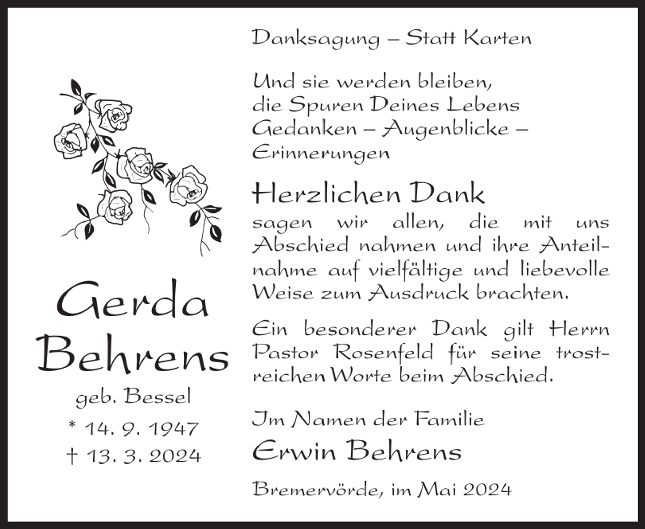 <p>Danksagung – Statt Karten<br />Und sie werden bleiben,<br />die Spuren Deines Lebens<br />Gedanken – Augenblicke –<br />Erinnerungen</p><p>Herzlichen Dank</p><p>Gerda<br />Behrens<br />geb. Bessel<br />* 14. 9. 1947<br />† 13. 3. 2024</p><p>sagen wir allen, die mit uns<br />Abschied nahmen und ihre Anteilnahme auf vielfältige und liebevolle<br />Weise zum Ausdruck brachten.<br />Ein besonderer Dank gilt Herrn<br />Pastor Rosenfeld für seine trostreichen Worte beim Abschied.<br />Im Namen der Familie</p><p>Erwin Behrens<br />Bremervörde, im Mai 2024</p>