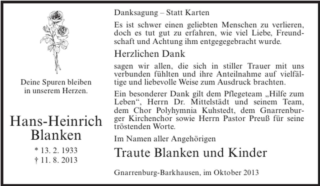 <p>Danksagung – Statt Karten<br />Es ist schwer einen geliebten Menschen zu verlieren,<br />doch es tut gut zu erfahren, wie viel Liebe, Freundschaft und Achtung ihm entgegegebracht wurde.</p><p>Herzlichen Dank<br />Deine Spuren bleiben<br />in unserem Herzen.</p><p>Hans-Heinrich<br />Blanken<br />* 13. 2. 1933<br />† 11. 8. 2013</p><p>sagen wir allen, die sich in stiller Trauer mit uns<br />verbunden fühlten und ihre Anteilnahme auf vielfältige und liebevolle Weise zum Ausdruck brachten.<br />Ein besonderer Dank gilt dem Pflegeteam „Hilfe zum<br />Leben“, Herrn Dr. Mittelstädt und seinem Team,<br />dem Chor Polyhymnia Kuhstedt, dem Gnarrenburger Kirchenchor sowie Herrn Pastor Preuß für seine<br />tröstenden Worte.<br />Im Namen aller Angehörigen</p><p>Traute Blanken und Kinder<br />Gnarrenburg-Barkhausen, im Oktober 2013</p>