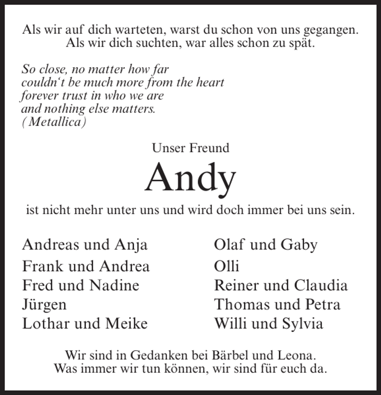 <p>Als wir auf dich warteten, warst du schon von uns gegangen.<br />Als wir dich suchten, war alles schon zu spät.<br />So close, no matter how far<br />couldn‘t be much more from the heart<br />forever trust in who we are<br />and nothing else matters.<br />(Metallica)<br />Unser Freund</p><p>Andy<br />ist nicht mehr unter uns und wird doch immer bei uns sein.</p><p>Andreas und Anja<br />Frank und Andrea<br />Fred und Nadine<br />Jürgen<br />Lothar und Meike</p><p>Olaf und Gaby<br />Olli<br />Reiner und Claudia<br />Thomas und Petra<br />Willi und Sylvia</p><p>Wir sind in Gedanken bei Bärbel und Leona.<br />Was immer wir tun können, wir sind für euch da.</p>