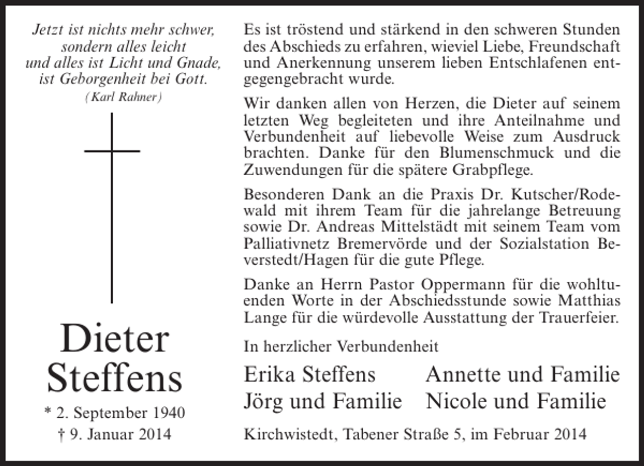 <p>Jetzt ist nichts mehr schwer,<br />sondern alles leicht<br />und alles ist Licht und Gnade,<br />ist Geborgenheit bei Gott.<br />(Karl Rahner)</p><p>Dieter<br />Steffens<br />* 2. September 1940<br />† 9. Januar 2014</p><p>Es ist tröstend und stärkend in den schweren Stunden<br />des Abschieds zu erfahren, wieviel Liebe, Freundschaft<br />und Anerkennung unserem lieben Entschlafenen entgegengebracht wurde.<br />Wir danken allen von Herzen, die Dieter auf seinem<br />letzten Weg begleiteten und ihre Anteilnahme und<br />Verbundenheit auf liebevolle Weise zum Ausdruck<br />brachten. Danke für den Blumenschmuck und die<br />Zuwendungen für die spätere Grabpflege.<br />Besonderen Dank an die Praxis Dr. Kutscher/Rodewald mit ihrem Team für die jahrelange Betreuung<br />sowie Dr. Andreas Mittelstädt mit seinem Team vom<br />Palliativnetz Bremervörde und der Sozialstation Beverstedt/Hagen für die gute Pflege.<br />Danke an Herrn Pastor Oppermann für die wohltuenden Worte in der Abschiedsstunde sowie Matthias<br />Lange für die würdevolle Ausstattung der Trauerfeier.<br />In herzlicher Verbundenheit</p><p>Erika Steffens<br />Annette und Familie<br />Jörg und Familie Nicole und Familie<br />Kirchwistedt, Tabener Straße 5, im Februar 2014</p>