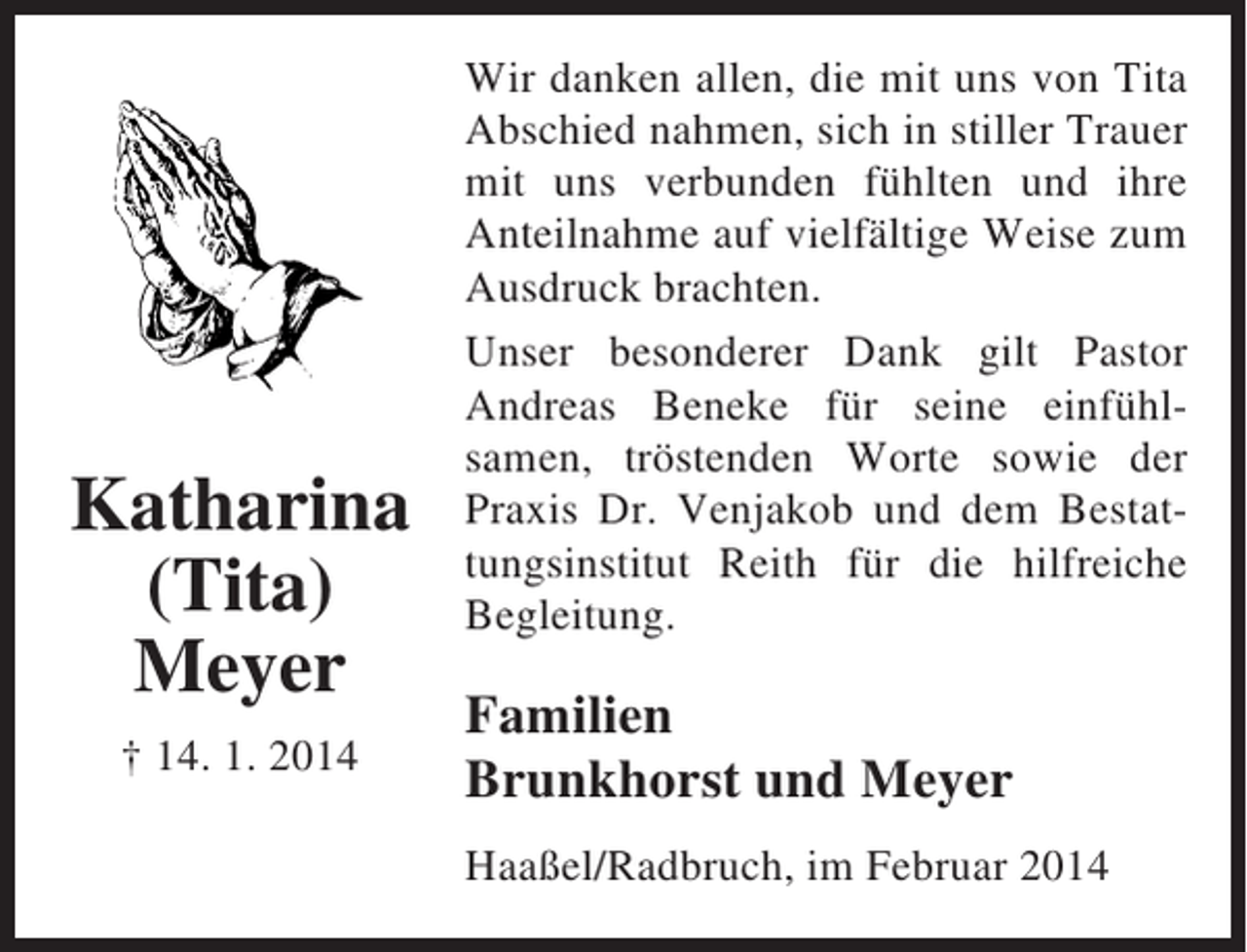 <p>Katharina<br />(Tita)<br />Meyer<br />† 14. 1. 2014</p><p>Wir danken allen, die mit uns von Tita<br />Abschied nahmen, sich in stiller Trauer<br />mit uns verbunden fühlten und ihre<br />Anteilnahme auf vielfältige Weise zum<br />Ausdruck brachten.<br />Unser besonderer Dank gilt Pastor<br />Andreas Beneke für seine einfühlsamen, tröstenden Worte sowie der<br />Praxis Dr. Venjakob und dem Bestattungsinstitut Reith für die hilfreiche<br />Begleitung.</p><p>Familien<br />Brunkhorst und Meyer<br />Haaßel/Radbruch, im Februar 2014</p>