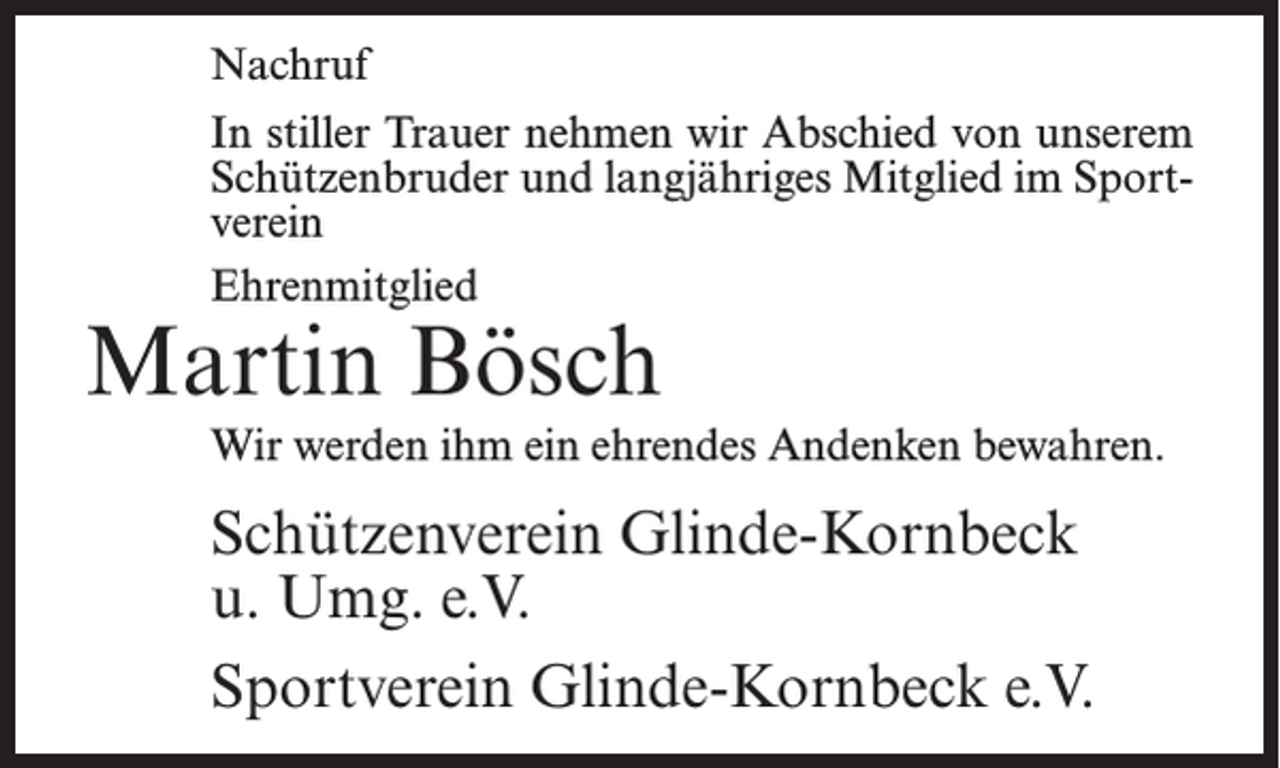 <p>Nachruf<br />In stiller Trauer nehmen wir Abschied von unserem<br />Schützenbruder und langjähriges Mitglied im Sportverein<br />Ehrenmitglied</p><p>Martin Bösch</p><p>Wir werden ihm ein ehrendes Andenken bewahren.</p><p>Schützenverein Glinde-Kornbeck<br />u. Umg. e.V.<br />Sportverein Glinde-Kornbeck e.V.</p>