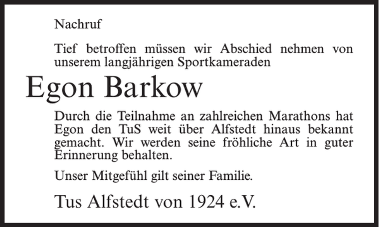 <p>Nachruf<br />Tief betroffen müssen wir Abschied nehmen von<br />unserem langjährigen Sportkameraden</p><p>Egon Barkow</p><p>Durch die Teilnahme an zahlreichen Marathons hat<br />Egon den TuS weit über Alfstedt hinaus bekannt<br />gemacht. Wir werden seine fröhliche Art in guter<br />Erinnerung behalten.<br />Unser Mitgefühl gilt seiner Familie.</p><p>Tus Alfstedt von 1924 e.V.</p>