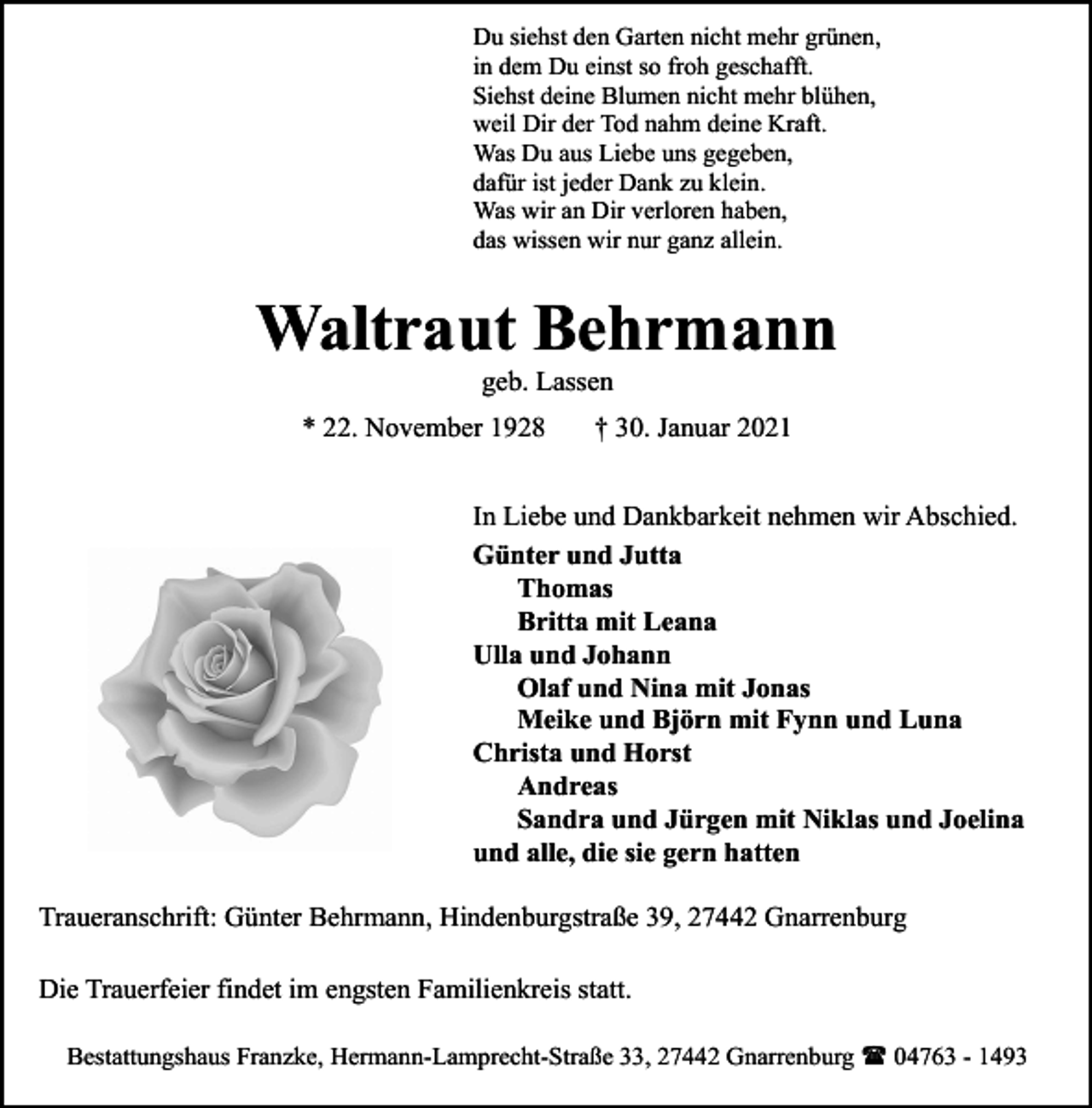 <p>Du siehst den Garten nicht mehr grünen,<br />in dem Du einst so froh geschafft.<br />Siehst deine Blumen nicht mehr blühen,<br />weil Dir der Tod nahm deine Kraft.<br />Was Du aus Liebe uns gegeben,<br />dafür ist jeder Dank zu klein.<br />Was wir an Dir verloren haben,<br />das wissen wir nur ganz allein.</p><p>Waltraut Behrmann<br />geb. Lassen</p><p>* 22. November 1928</p><p>† 30. Januar 2021</p><p>In Liebe und Dankbarkeit nehmen wir Abschied.<br />Günter und Jutta<br />Thomas<br />Britta mit Leana<br />Ulla und Johann<br />Olaf und Nina mit Jonas<br />Meike und Björn mit Fynn und Luna<br />Christa und Horst<br />Andreas<br />Sandra und Jürgen mit Niklas und Joelina<br />und alle, die sie gern hatten<br />Traueranschrift: Günter Behrmann, Hindenburgstraße 39, 27442 Gnarrenburg<br />Die Trauerfeier findet im engsten Familienkreis statt.<br />Bestattungshaus Franzke, Hermann-Lamprecht-Straße 33, 27442 Gnarrenburg ( 04763 - 1493</p>