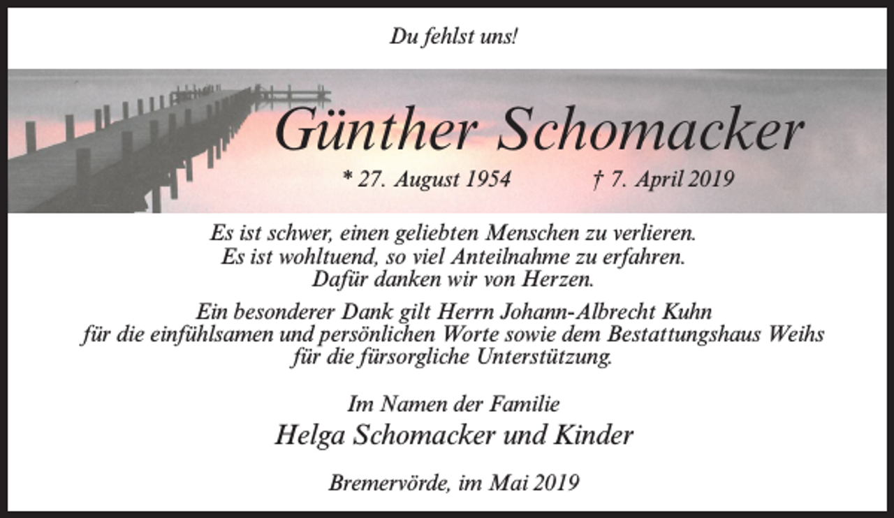 <p>Du fehlst uns!</p><p>Günther Schomacker<br />* 27. August 1954</p><p>† 7. April 2019</p><p>Es ist schwer, einen geliebten Menschen zu verlieren.<br />Es ist wohltuend, so viel Anteilnahme zu erfahren.<br />Dafür danken wir von Herzen.<br />Ein besonderer Dank gilt Herrn Johann-Albrecht Kuhn<br />für die einfühlsamen und persönlichen Worte sowie dem Bestattungshaus Weihs<br />für die fürsorgliche Unterstützung.<br />Im Namen der Familie</p><p>Helga Schomacker und Kinder<br />Bremervörde, im Mai 2019</p>