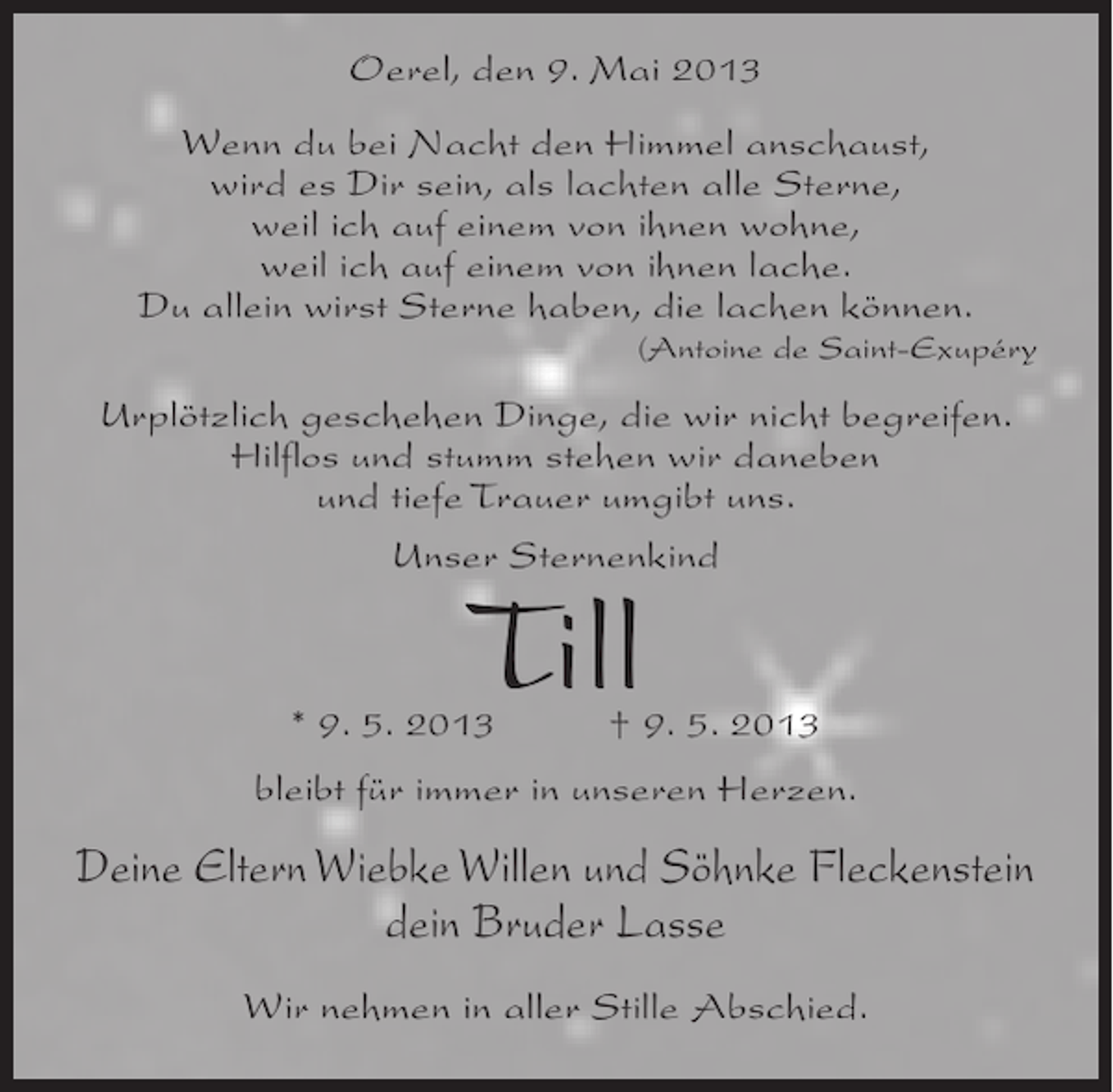 <p>Oerel, den 9. Mai 2013<br />Wenn du bei Nacht den Himmel anschaust,<br />wird es Dir sein, als lachten alle Sterne,<br />weil ich auf einem von ihnen wohne,<br />weil ich auf einem von ihnen lache.<br />Du allein wirst Sterne haben, die lachen können.</p><p>(Antoine de Saint-Exupéry</p><p>Urplötzlich geschehen Dinge, die wir nicht begreifen.<br />Hilflos und stumm stehen wir daneben<br />und tiefe Trauer umgibt uns.<br />Unser Sternenkind</p><p>Till</p><p>* 9. 5. 2013 † 9. 5. 2013<br />bleibt für immer in unseren Herzen.</p><p>Deine Eltern Wiebke Willen und Söhnke Fleckenstein<br />dein Bruder Lasse<br />Wir nehmen in aller Stille Abschied.</p>