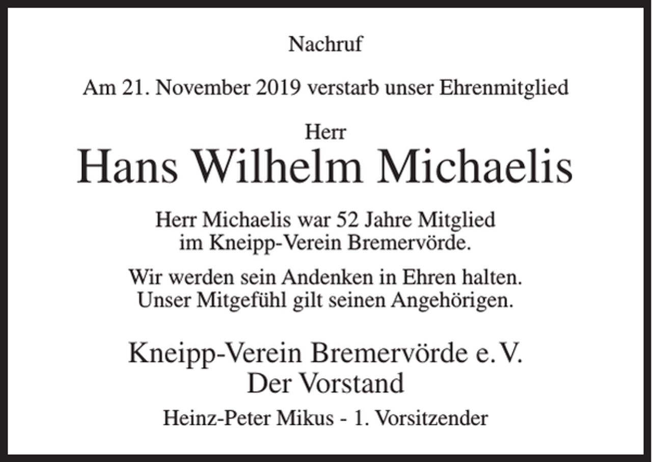 <p>Nachruf<br />Am 21. November 2019 verstarb unser Ehrenmitglied<br />Herr</p><p>Hans Wilhelm Michaelis<br />Herr Michaelis war 52 Jahre Mitglied<br />im Kneipp-Verein Bremervörde.<br />Wir werden sein Andenken in Ehren halten.<br />Unser Mitgefühl gilt seinen Angehörigen.</p><p>Kneipp-Verein Bremervörde e.V.<br />Der Vorstand<br />Heinz-Peter Mikus - 1. Vorsitzender</p>