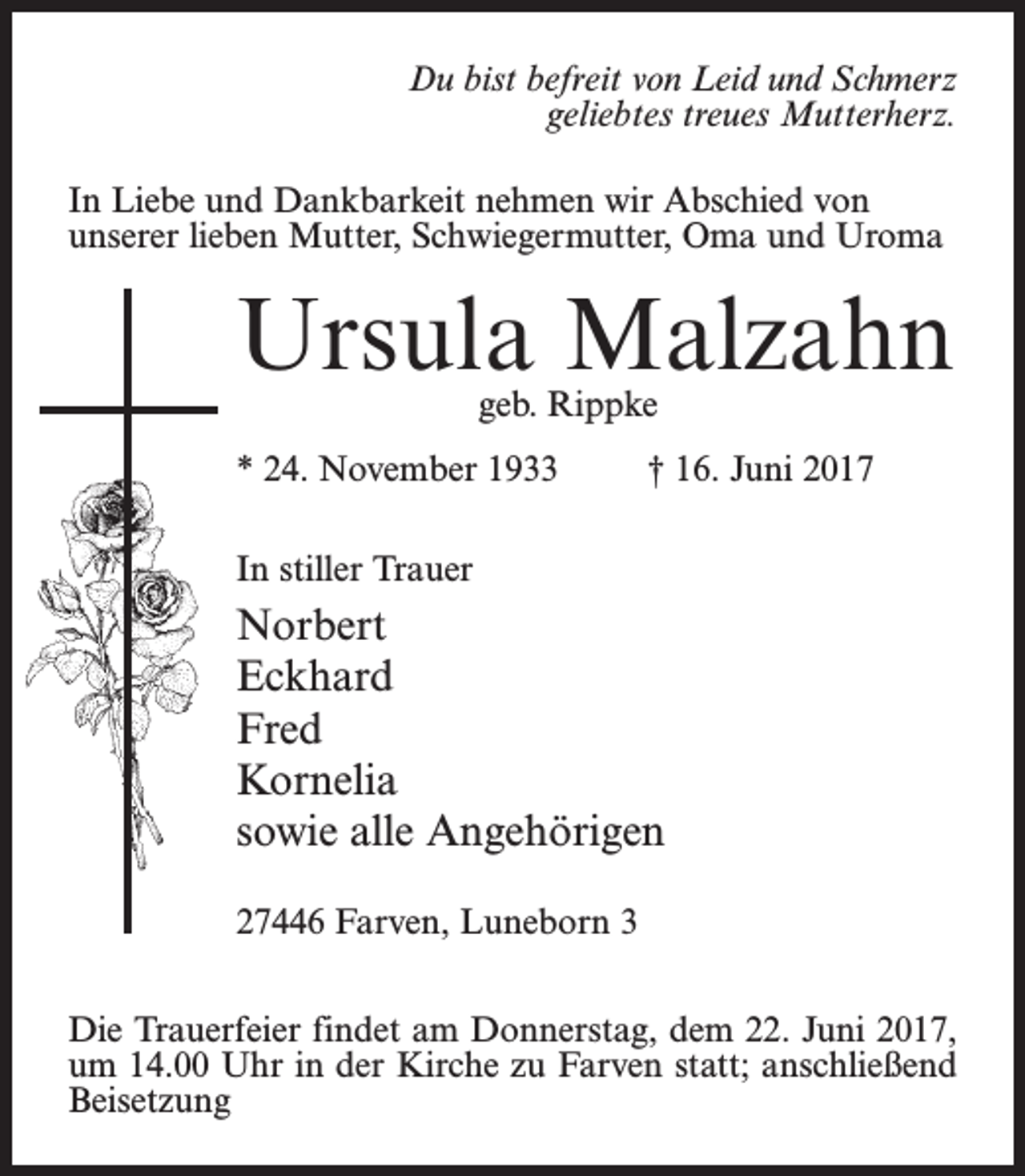 <p>Du bist befreit von Leid und Schmerz<br />geliebtes treues Mutterherz.<br />In Liebe und Dankbarkeit nehmen wir Abschied von<br />unserer lieben Mutter, Schwiegermutter, Oma und Uroma</p><p>Ursula Malzahn</p><p>geb. Rippke</p><p>* 24. November 1933 † 16. Juni 2017<br />In stiller Trauer</p><p>Norbert<br />Eckhard<br />Fred<br />Kornelia<br />sowie alle Angehörigen<br />27446 Farven, Luneborn 3<br />Die Trauerfeier findet am Donnerstag, dem 22. Juni 2017,<br />um 14.00 Uhr in der Kirche zu Farven statt; anschließend<br />Beisetzung</p>