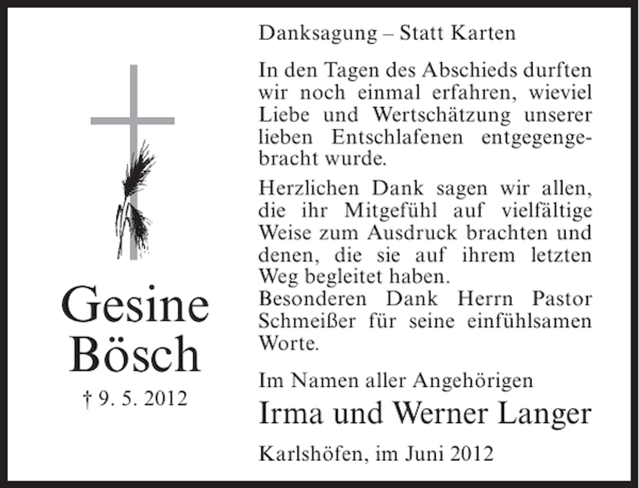 <p>Danksagung – Statt Karten</p><p>Gesine<br />Bösch<br />† 9. 5. 2012</p><p>In den Tagen des Abschieds durften<br />wir noch einmal erfahren, wieviel<br />Liebe und Wertschätzung unserer<br />lieben Entschlafenen entgegengebracht wurde.<br />Herzlichen Dank sagen wir allen,<br />die ihr Mitgefühl auf vielfältige<br />Weise zum Ausdruck brachten und<br />denen, die sie auf ihrem letzten<br />Weg begleitet haben.<br />Besonderen Dank Herrn Pastor<br />Schmeißer für seine einfühlsamen<br />Worte.<br />Im Namen aller Angehörigen</p><p>Irma und Werner Langer<br />Karlshöfen, im Juni 2012</p>