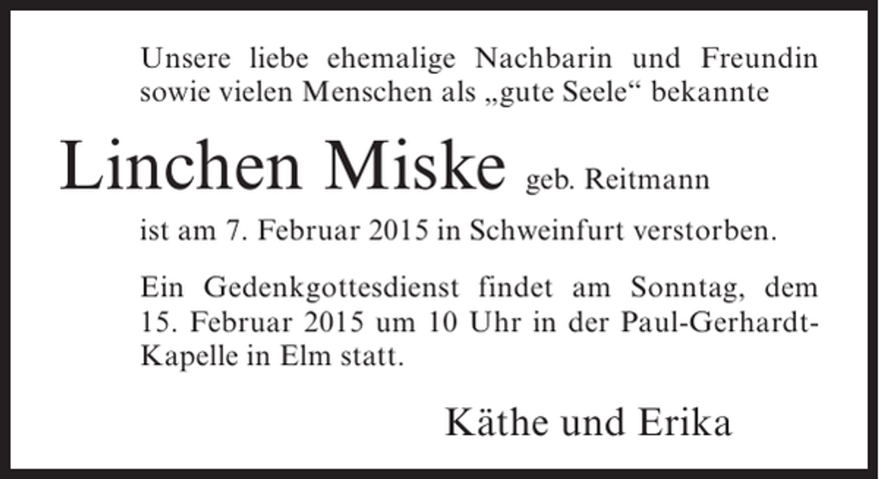 <p>Unsere liebe ehemalige Nachbarin und Freundin<br />sowie vielen Menschen als „gute Seele“ bekannte</p><p>Linchen Miske geb. Reitmann<br />ist am 7. Februar 2015 in Schweinfurt verstorben.<br />Ein Gedenkgottesdienst findet am Sonntag, dem<br />15. Februar 2015 um 10 Uhr in der Paul-GerhardtKapelle in Elm statt.</p><p>Käthe und Erika</p>
