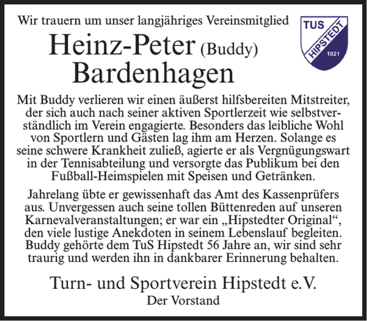 <p>Wir trauern um unser langjähriges Vereinsmitglied</p><p>Heinz-Peter (Buddy)<br />Bardenhagen</p><p>Mit Buddy verlieren wir einen äußerst hilfsbereiten Mitstreiter,<br />der sich auch nach seiner aktiven Sportlerzeit wie selbstverständlich im Verein engagierte. Besonders das leibliche Wohl<br />von Sportlern und Gästen lag ihm am Herzen. Solange es<br />seine schwere Krankheit zuließ, agierte er als Vergnügungswart<br />in der Tennisabteilung und versorgte das Publikum bei den<br />Fußball-Heimspielen mit Speisen und Getränken.<br />Jahrelang übte er gewissenhaft das Amt des Kassenprüfers<br />aus. Unvergessen auch seine tollen Büttenreden auf unseren<br />Karnevalveranstaltungen; er war ein „Hipstedter Original“,<br />den viele lustige Anekdoten in seinem Lebenslauf begleiten.<br />Buddy gehörte dem TuS Hipstedt 56 Jahre an, wir sind sehr<br />traurig und werden ihn in dankbarer Erinnerung behalten.</p><p>Turn- und Sportverein Hipstedt e.V.<br />Der Vorstand</p>