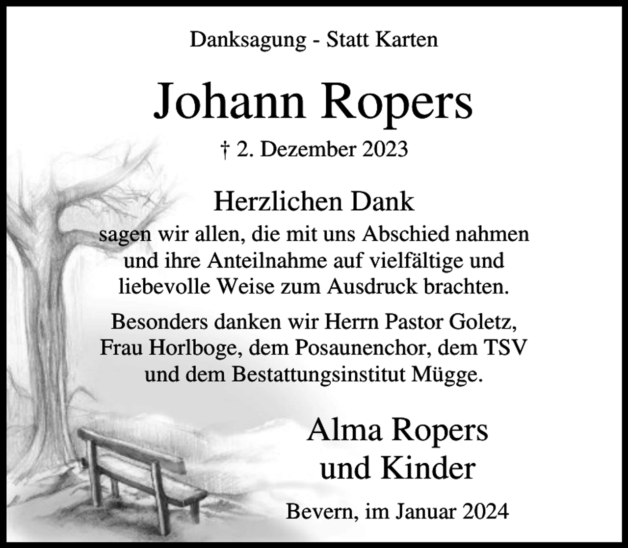 <p>Danksagung - Statt Karten</p><p>Johann Ropers<br />† 2. Dezember 2023</p><p>Herzlichen Dank<br />sagen wir allen, die mit uns Abschied nahmen<br />und ihre Anteilnahme auf vielfältige und<br />liebevolle Weise zum Ausdruck brachten.<br />Besonders danken wir Herrn Pastor Goletz,<br />Frau Horlboge, dem Posaunenchor, dem TSV<br />und dem Bestattungsinstitut Mügge.</p><p>Alma Ropers<br />und Kinder<br />Bevern, im Januar 2024</p>