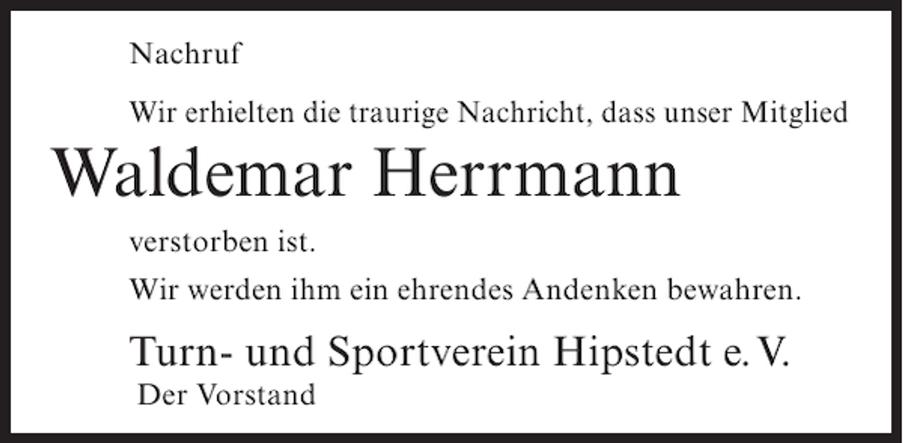 <p>Nachruf<br />Wir erhielten die traurige Nachricht, dass unser Mitglied</p><p>Waldemar Herrmann<br />verstorben ist.<br />Wir werden ihm ein ehrendes Andenken bewahren.</p><p>Turn- und Sportverein Hipstedt e.V.<br />Der Vorstand</p>