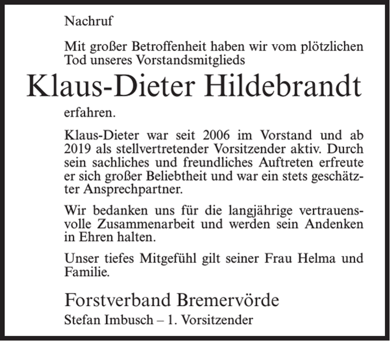 <p>Nachruf<br />Mit großer Betroffenheit haben wir vom plötzlichen<br />Tod unseres Vorstandsmitglieds</p><p>Klaus-Dieter Hildebrandt<br />erfahren.</p><p>Klaus-Dieter war seit 2006 im Vorstand und ab<br />2019 als stellvertretender Vorsitzender aktiv. Durch<br />sein sachliches und freundliches Auftreten erfreute<br />er sich großer Beliebtheit und war ein stets geschätzter Ansprechpartner.<br />Wir bedanken uns für die langjährige vertrauensvolle Zusammenarbeit und werden sein Andenken<br />in Ehren halten.<br />Unser tiefes Mitgefühl gilt seiner Frau Helma und<br />Familie.</p><p>Forstverband Bremervörde<br />Stefan Imbusch – 1. Vorsitzender</p>
