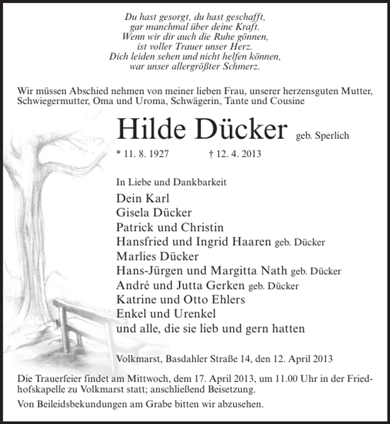 <p>Du hast gesorgt, du hast geschafft,<br />gar manchmal über deine Kraft.<br />Wenn wir dir auch die Ruhe gönnen,<br />ist voller Trauer unser Herz.<br />Dich leiden sehen und nicht helfen können,<br />war unser allergrößter Schmerz.<br />Wir müssen Abschied nehmen von meiner lieben Frau, unserer herzensguten Mutter,<br />Schwiegermutter, Oma und Uroma, Schwägerin, Tante und Cousine</p><p>Hilde Dücker</p><p>geb. Sperlich</p><p>* 11. 8. 1927 † 12. 4. 2013<br />In Liebe und Dankbarkeit</p><p>Dein Karl<br />Gisela Dücker<br />Patrick und Christin<br />Hansfried und Ingrid Haaren geb. Dücker<br />Marlies Dücker<br />Hans-Jürgen und Margitta Nath geb. Dücker<br />André und Jutta Gerken geb. Dücker<br />Katrine und Otto Ehlers<br />Enkel und Urenkel<br />und alle, die sie lieb und gern hatten<br />Volkmarst, Basdahler Straße 14, den 12. April 2013<br />Die Trauerfeier findet am Mittwoch, dem 17. April 2013, um 11.00 Uhr in der Friedhofskapelle zu Volkmarst statt; anschließend Beisetzung.<br />Von Beileidsbekundungen am Grabe bitten wir abzusehen.</p>