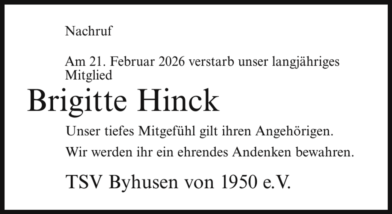 <p>Nachruf<br />Am 21. Februar 2026 verstarb unser langjähriges<br />Mitglied</p><p>Brigitte Hinck</p><p>Unser tiefes Mitgefühl gilt ihren Angehörigen.<br />Wir werden ihr ein ehrendes Andenken bewahren.</p><p>TSV Byhusen von 1950 e.V.</p>