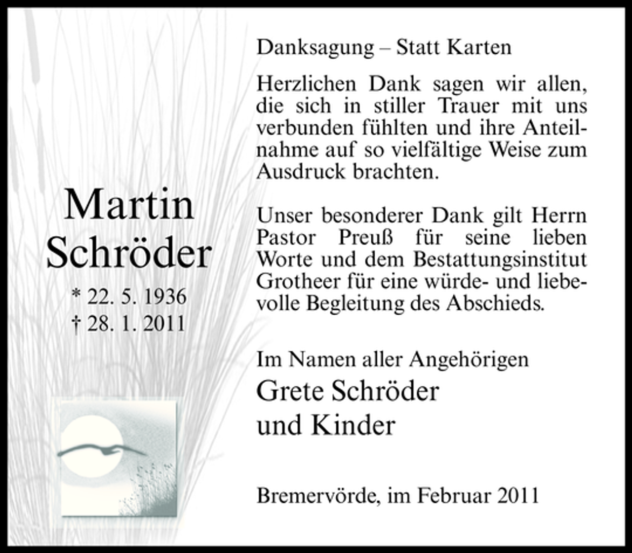 <p>Danksagung – Statt Karten Herzlichen Dank sagen wir allen, die sich in stiller Trauer mit uns verbunden fühlten und ihre Anteilnahme auf so vielfältige Weise zum Ausdruck brachten.</p><p>Martin Schröder<br />* 22. 5. 1936 † 28. 1. 2011</p><p>Unser besonderer Dank gilt Herrn Pastor Preuß für seine lieben Worte und dem Bestattungsinstitut Grotheer für eine würde- und liebevolle Begleitung des Abschieds. Im Namen aller Angehörigen</p><p>Grete Schröder und Kinder<br />Bremervörde, im Februar 2011</p>