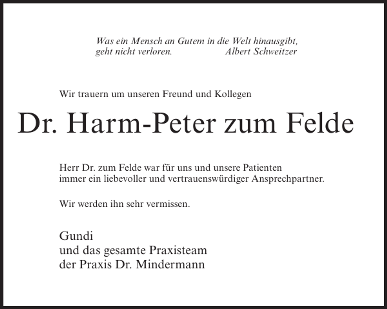 <p>Was ein Mensch an Gutem in die Welt hinausgibt,<br />geht nicht verloren.<br />Albert Schweitzer</p><p>Wir trauern um unseren Freund und Kollegen</p><p>Dr. Harm-Peter zum Felde<br />Herr Dr. zum Felde war für uns und unsere Patienten<br />immer ein liebevoller und vertrauenswürdiger Ansprechpartner.<br />Wir werden ihn sehr vermissen.</p><p>Gundi<br />und das gesamte Praxisteam<br />der Praxis Dr. Mindermann</p>