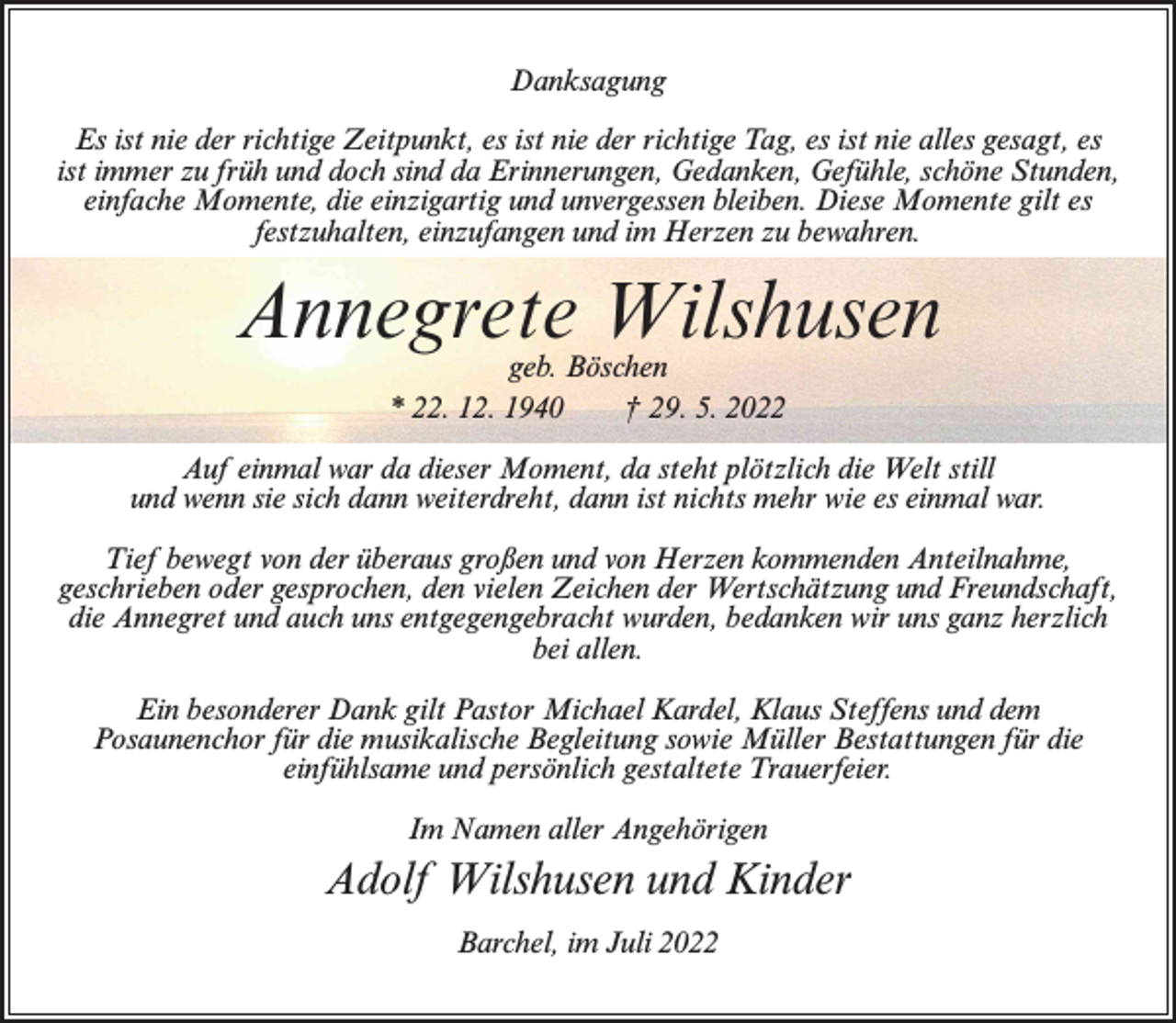 <p>Danksagung<br />Es ist nie der richtige Zeitpunkt, es ist nie der richtige Tag, es ist nie alles gesagt, es<br />ist immer zu früh und doch sind da Erinnerungen, Gedanken, Gefühle, schöne Stunden,<br />einfache Momente, die einzigartig und unvergessen bleiben. Diese Momente gilt es<br />festzuhalten, einzufangen und im Herzen zu bewahren.</p><p>Annegrete Wilshusen<br />geb. Böschen<br />* 22. 12. 1940<br />† 29. 5. 2022</p><p>Auf einmal war da dieser Moment, da steht plötzlich die Welt still<br />und wenn sie sich dann weiterdreht, dann ist nichts mehr wie es einmal war.<br />Tief bewegt von der überaus großen und von Herzen kommenden Anteilnahme,<br />geschrieben oder gesprochen, den vielen Zeichen der Wertschätzung und Freundschaft,<br />die Annegret und auch uns entgegengebracht wurden, bedanken wir uns ganz herzlich<br />bei allen.<br />Ein besonderer Dank gilt Pastor Michael Kardel, Klaus Steffens und dem<br />Posaunenchor für die musikalische Begleitung sowie Müller Bestattungen für die<br />einfühlsame und persönlich gestaltete Trauerfeier.<br />Im Namen aller Angehörigen</p><p>Adolf Wilshusen und Kinder<br />Barchel, im Juli 2022</p>